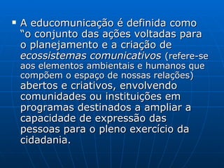 A educomunicação é definida como “o conjunto das ações voltadas para o planejamento e a criação de  ecossistemas comunicativos  (refere-se aos elementos ambientais e humanos que compõem o espaço de nossas relações)  abertos e criativos, envolvendo comunidades ou instituições em programas destinados a ampliar a capacidade de expressão das pessoas para o pleno exercício da cidadania. 