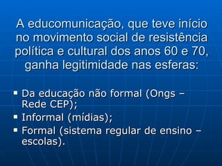 A educomunicação, que teve início no movimento social de resistência política e cultural dos anos 60 e 70, ganha legitimidade nas esferas: Da educação não formal (Ongs – Rede CEP); Informal (mídias); Formal (sistema regular de ensino – escolas). 
