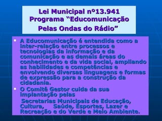 Lei Municipal nº13.941 Programa “Educomunicação Pelas Ondas do Rádio”   A Educomunicação é entendida como a inter-relação entre processos e tecnologias da informação e da comunicação e as demais áreas do conhecimento e da vida social, ampliando as habilidades e competências e envolvendo diversas linguagens e formas de expressão para a construção da cidadania. O Comitê Gestor cuida da sua implantação pelas Secretarias Municipais de Educação, Cultura,  Saúde, Esportes, Lazer e Recreação e do Verde e Meio Ambiente.  