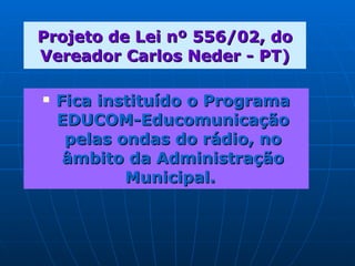 Projeto de Lei nº 556/02, do Vereador Carlos Neder - PT) Fica instituído o Programa EDUCOM-Educomunicação pelas ondas do rádio, no âmbito da Administração Municipal.   