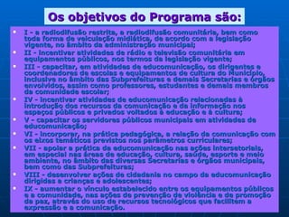 Os objetivos do Programa são: I - a radiodifusão restrita, a radiodifusão comunitária, bem como toda forma de veiculação midiática, de acordo com a legislação vigente, no âmbito da administração municipal;  II - incentivar atividades de rádio e televisão comunitária em equipamentos públicos, nos termos da legislação vigente;  III - capacitar, em atividades de educomunicação, os dirigentes e coordenadores de escolas e equipamentos de cultura do Município, inclusive no âmbito das Subprefeituras e demais Secretarias e órgãos envolvidos, assim como professores, estudantes e demais membros da comunidade escolar;  IV - incentivar atividades de educomunicação relacionadas à introdução dos recursos da comunicação e da informação nos espaços públicos e privados voltados à educação e à cultura;  V - capacitar os servidores públicos municipais em atividades de educomunicação;  VI - incorporar, na prática pedagógica, a relação da comunicação com os eixos temáticos previstos nos parâmetros curriculares;  VII - apoiar a prática da educomunicação nas ações intersetoriais, em especial nas áreas de educação, cultura, saúde, esporte e meio ambiente, no âmbito das diversas Secretarias e órgãos municipais, bem como das Subprefeituras;  VIII - desenvolver ações de cidadania no campo da educomunicação dirigidas a crianças e adolescentes;  IX - aumentar o vínculo estabelecido entre os equipamentos públicos e a comunidade, nas ações de prevenção de violência e de promoção da paz, através do uso de recursos tecnológicos que facilitem a expressão e a comunicação.  