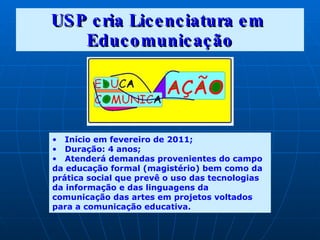 USP cria Licenciatura em  Educomunicação Início em fevereiro de 2011; Duração: 4  anos; Atenderá demandas provenientes do campo da educação formal (magistério) bem como da prática social que prevê o uso das tecnologias da informação e das linguagens da comunicação das artes em projetos voltados para a comunicação educativa. 