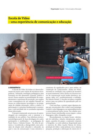 Organização: Auçuba – Comunicação e Educação




Escola de Vídeo
– uma experiência de comunicação e educação




                                                     colhendo notícias na comunidade




A experiência                                        construtor de significados por e para ambos, na
      O Escola de Vídeo dá ênfase ao desenvolvi-     construção do conhecimento. Ainda em Freire,
mento do jovem como sujeito de iniciativas sócio-    encontra-se correlação com a prática de incentivo
políticas, utilizando estratégias pedagógicas para   ao posicionamento crítico frente aos diversos tex-
formação em três dimensões: humana, política e       tos da comunicação social (mídia eletrônica, im-
técnica. Busca ampliar as possibilidades de empo-    pressa, rádio, etc.), problematizando a realidade.
deramento e autonomia da juventude, que surgem       No francês Freinet, o Auçuba reconhece respaldo
como conseqüência de um trabalho baseado no          teórico para sua prática do aprendizado pela ex-
acesso ao conhecimento tecnológico e na prepa-       perimentação.
ração do cidadão informado, crítico e criativo. A          Com essa base, o projeto segue algumas eta-
participação é o princípio fundamental e a autono-   pas que, em princípio, têm o vídeo como estratégia
mia e a pró-atividade são os resultados esperados    central e como linguagem a ser apreendida técnica
dessa intervenção.                                   e estruturalmente pelos jovens. Em edições pos-
      O projeto empreende um processo de apren-      teriores foram introduzidas novas etapas e outras
dizagem em consonância com o interesse e a           linguagens: rádio, fotografia e jornal.
realidade do seu público. Sua referência teórico-          Resumidamente, as etapas focam: valoriza-
metodológica parte de duas abordagens de cunho       ção do indivíduo, relações interpessoais, partici-
participativo e mobilizador – as pedagogias de       pação, questões de grupo; a expressão corporal,
Paulo Freire e Célestin Freinet. Na obra do pri-     a fotografia e as artes plásticas despertando para
meiro, é reconhecida a dialogicidade como prin-      o exercício do olhar; noções básicas de teoria,
cípio da relação entre educador e educando, na       produção de vídeo e aulas práticas com a câmera;
qual o eixo da comunicação é mais interativo e       pesquisa, produção e elaboração do roteiro de ví-

                                                                                                          11
 