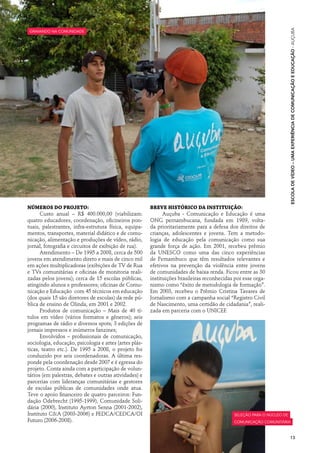 Escola de Vídeo – uma experiência de comunicação e educação · auçuba
gravando na comunidade




Números do projeto:                                     Breve histórico da instituição:
      Custo anual – R$ 400.000,00 (viabilizam:                Auçuba - Comunicação e Educação é uma
quatro educadores, coordenação, oficineiros pon-        ONG pernambucana, fundada em 1989, volta-
tuais, palestrantes, infra-estrutura física, equipa-    da prioritariamente para a defesa dos direitos de
mentos, transportes, material didático e de comu-       crianças, adolescentes e jovens. Tem a metodo-
nicação, alimentação e produções de vídeo, rádio,       logia de educação pela comunicação como sua
jornal, fotografia e circuitos de exibição de rua).     grande força de ação. Em 2001, recebeu prêmio
      Atendimento – De 1995 a 2008, cerca de 500        da UNESCO como uma das cinco experiências
jovens em atendimento direto e mais de cinco mil        de Pernambuco que têm resultados relevantes e
em ações multiplicadoras (exibições de TV de Rua        efetivos na prevenção da violência entre jovens
e TVs comunitárias e oficinas de monitoria reali-       de comunidades de baixa renda. Ficou entre as 30
zadas pelos jovens); cerca de 15 escolas públicas,      instituições brasileiras reconhecidas por esse orga-
atingindo alunos e professores; oficinas de Comu-       nismo como “êxito de metodologia de formação”.
nicação e Educação com 45 técnicos em educação          Em 2003, recebeu o Prêmio Cristina Tavares de
(dos quais 15 são diretores de escolas) da rede pú-     Jornalismo com a campanha social “Registro Civil
blica de ensino de Olinda, em 2001 e 2002.              de Nascimento, uma certidão de cidadania”, reali-
      Produtos de comunicação – Mais de 40 tí-          zada em parceria com o UNICEF.
tulos em vídeo (vários formatos e gêneros); seis
programas de rádio e diversos spots; 3 edições de
jornais impressos e inúmeros fanzines;
      Envolvidos – profissionais de comunicação,
sociologia, educação, psicologia e artes (artes plás-
ticas, teatro etc.). De 1995 a 2008, o projeto foi
conduzido por seis coordenadoras. A última res-
ponde pela coordenação desde 2007 e é egressa do
projeto. Conta ainda com a participação de volun-
tários (em palestras, debates e outras atividades) e
parcerias com lideranças comunitárias e gestores
de escolas públicas de comunidades onde atua.
Teve o apoio financeiro de quatro parceiros: Fun-
dação Odebrecht (1995-1999), Comunidade Soli-
dária (2000), Instituto Ayrton Senna (2001-2002),
Instituto C&A (2003-2006) e FEDCA/CEDCA/OI                                                    seleção para o núcleo de
Futuro (2006-2008).                                                                           comunicação comunitária



                                                                                                                         13
 