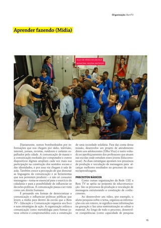 Organização: BemTV




Aprender fazendo (Mídia)




                                                       aula de vídeo na Escola
                                                       Municipal Helena Antipoff




      Diariamente, somos bombardeados por in-          de uma sociedade solidária. Para dar conta dessa
formações que nos chegam por rádio, televisão,         missão, desenvolve um projeto de atendimento
internet, jornais, revistas, outdoors e cartazes es-   direto aos adolescentes (Olho Vivo) e outro volta-
palhados pela cidade. A comunicação de massa e         do ao aperfeiçoamento dos professores que atuam
a comunicação mediada por computador e outros          nas escolas onde estudam esses jovens (Educomu-
dispositivos digitais ampliam cada vez mais sua        nicar). As duas estratégias apostam nos processos
participação na construção dos sentidos sociais e      de produção e veiculação de mensagens para al-
das identidades, e por essa via chegam à sala de       cançar melhores resultados no processo de ensi-
aula. Também cresce a percepção de que dominar         no/aprendizagem.
as linguagens da comunicação e as ferramentas
que nos permitem produzir – e não só consumir          Preceitos básicos
mensagens – torna-se essencial para o exercício da           Como outras organizações da Rede CEP, a
cidadania e para a possibilidade de influenciar as     Bem TV se apóia na proposta da educomunica-
decisões políticas. A comunicação passa a ser vista    ção. São os processos de produção e veiculação de
como um direito humano.                                mensagens estruturando a construção de conhe-
      É pensando em formas de democratizar a           cimento.
comunicação e influenciar políticas públicas que             Ao desenvolver um vídeo, por exemplo, o
levem a mídia para dentro da escola que a Bem          aluno pesquisa sobre o tema, organiza as informa-
TV – Educação e Comunicação organiza seu foco          ções em um roteiro, re-significa essas informações
e suas estratégias de ação. A organização utiliza a    na gravação e faz uma sistematização ao editar o
comunicação como metodologia para formar jo-           material. Ao longo de todo o processo, desenvol-
vens críticos e comprometidos com a construção         ve competências (como capacidade de pesquisa

                                                                                                            15
 