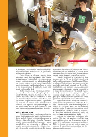 jovens produzem Fotonovela




e expressão, capacidade de trabalho em grupo,         significativo de instituições, existem 800 adoles-
responsabilidade e senso crítico) e se apropria do    centes na região que estão fora da escola e, entre
conteúdo trabalhado.                                  os que estudam, 64% observam uma defasagem
      Outro diferencial refere-se à veiculação da     de pelo menos dois anos em seu fluxo escolar1.
produção. Diante da perspectiva de “falar” para os          As ações do projeto se organizam em dois
colegas ou para a comunidade, o compromisso da        componentes: as Oficinas de Mídia e os Grupos
criança ou do adolescente em relação à produção       de Jovens Comunicadores. Nas Oficinas de Mídia,
de texto ou imagem se torna maior. Sua produção       a cada ano 90 adolescentes aprendem técnicas de
estará impactando sua identidade frente ao grupo      produção audiovisual, fotografia ou desenvolvi-
e não apenas servindo de parâmetro para a nota        mento de sites. Em encontros semanais, eles usam
que a professora lhe dará.                            as técnicas aprendidas para levantar a memória e
      Todos concordam que é preciso garantir pro-     o diagnóstico da situação de vida de cada região.
cessos individualizados de educação, que é ne-        Ao final do processo, uma exposição fotográfica,
cessário trabalhar a partir dos interesses dos edu-   vídeos e sites produzidos pelos jovens abrem es-
candos. Mas como fazer isso com turmas de mais        paço para uma discussão nas comunidades sobre
de 30 alunos? Como conciliar esse ideário com         problemas e potencialidades de cada território.
as ementas exigidas nacionalmente? A produção               Egressos das oficinas podem dar continuida-
de mídia em sala de aula é uma resposta a essas       de ao aprendizado participando dos Grupos de Jo-
questões. Mas é preciso estar preparado para au-      vens Comunicadores. Hoje existem três grupos: o
las “barulhentas”, alunos “questionadores” e para     Nós na Fita; que gerencia um cineclube itinerante
uma revisão de papéis entre os sujeitos da escola.    e produz vídeos, o Olho Vivo, editor de um jornal
                                                      e responsável por exposições anuais de fotografia,
Projeto Olho Vivo                                     e o Virtuação, gerente de uma agência virtual de
      O projeto Olho Vivo viabiliza a produção de     notícias (www.niteroicomunidades.org.br).
mídia por adolescentes em quatro comunidades de             Entre os 537 jovens que já passaram pelo
baixa renda de Niterói: o Morro do Preventório, a     projeto Olho Vivo, que teve início em 2003, mais
Grota, o Morro do Estado e Jurujuba. As quatro        da metade melhorou seu desempenho escolar e
regiões somam mais de 25 mil habitantes e quase       quase 80% melhoraram suas relações familiares.
metade destes são jovens entre 13 e 22 anos. Na       Hoje, 15 jovens egressos do projeto atuam no
região, funcionam quatro escolas públicas estadu-     mercado de trabalho de comunicação e seis che-
ais e três escolas municipais. Apesar do número       garam ao ensino superior.
 