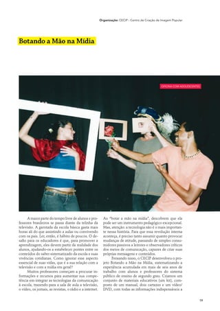 Organização: CECIP - Centro de Criação de Imagem Popular




Botando a Mão na Mídia




                                                                                                   oficina com adolescentes




      A maior parte do tempo livre de alunos e pro-         Ao “botar a mão na mídia”, descobrem que ela
fessores brasileiros se passa diante da telinha da          pode ser um instrumento pedagógico excepcional.
televisão. A garotada da escola básica gasta mais           Mas, atenção: a tecnologia não é o mais importan-
horas ali do que assistindo a aulas ou convivendo           te nessa história. Para que essa revolução interna
com os pais. Ler, então, é hábito de poucos. O de-          aconteça, é preciso tanto assumir quanto provocar
safio para os educadores é que, para promover a             mudanças de atitude, passando de simples consu-
aprendizagem, eles devem partir da realidade dos            midores passivos a leitores e observadores críticos
alunos, ajudando-os a estabelecer pontes entre os           dos meios de comunicação, capazes de criar suas
conteúdos do saber sistematizado da escola e suas           próprias mensagens e conteúdos.
vivências cotidianas. Como ignorar esse aspecto                  Pensando nisso, o CECIP desenvolveu o pro-
essencial de suas vidas, que é a sua relação com a          jeto Botando a Mão na Mídia, sistematizando a
televisão e com a mídia em geral?                           experiência acumulada em mais de seis anos de
      Muitos professores começam a procurar in-             trabalho com alunos e professores do sistema
formações e recursos para aumentar sua compe-               público de ensino de segundo grau. Criamos um
tência em integrar as tecnologias da comunicação            conjunto de materiais educativos (um kit), com-
à escola, trazendo para a sala de aula a televisão,         posto de um manual, dois cartazes e um vídeo/
o vídeo, os jornais, as revistas, o rádio e a internet.     DVD, com todas as informações indispensáveis a

                                                                                                                          19
 