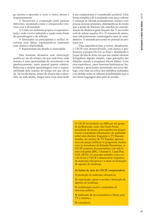 go mesmo e aprender a ouvir o outro, atenta e        a um compromisso é considerado aceitável. Uma




                                                                                                           Botando a Mão na Mídia · cecip
respeitosamente.                                     forma simpática de ir mudando esse traço cultural
      2. Incentivam a cooperação entre pessoas       é começar as oficinas pontualmente, mesmo com
diferentes, mostrando como é enriquecedor con-       poucas pessoas presentes, planejando-as de modo
viver com a diversidade.                             que a perda da abertura não interfira no entendi-
      3. Criam um ambiente propício à experimen-     mento da dinâmica geral daquele dia. É um modo
tação, onde o erro é admitido e usado como fonte     sutil de tolerar aqueles 10 a 15 minutos de atraso,
de aprendizagem e de reflexão.                       mas suficientemente constrangedor para os retar-
      4. Estimulam os participantes a melhor es-     datários. O atrasado procurará ser pontual na pró-
truturar suas idéias, expressando-se oralmente       xima vez.
com clareza e objetividade.                                Uma experiência leva a outras. Atualmente,
      5. Representam um desafio à criatividade.      o CECIP vem desenvolvendo, com alunos e pro-
                                                     fessores, o projeto Do Giz ao Pixel – Ampliando o
      Para terminar, deixamos uma observação         Leque da Sala de Aula, em que são usadas câmeras
quanto ao uso do tempo, em que cada hora, cada       fotográficas digitais simples, cujas gravações são
minuto, é uma oportunidade de crescimento e de       editadas usando o programa Movie Maker. Com
aperfeiçoamento, tanto pessoal quanto coletivo.      essa experiência, caem barreiras hierárquicas, bu-
Relaciona a própria aprendizagem com a respon-       rocráticas e geracionais, permitindo um novo diá-
sabilidade pelo manejo do tempo em que ela se        logo, com base na crítica dos trabalhos realizados
dá. Na escola básica, atraso de alunos não é admi-   e no debate sobre as infinitas possibilidades que o
tido; na vida adulta, chegar meia hora mais tarde    uso dessa linguagem abre para as escolas.




                                                       O CECIP foi fundado em l986 por um grupo
                                                       de profissionais, entre eles Paulo Freire,
                                                       presidente de honra, preocupados em propor-
                                                       cionar à população informações de qualidade
                                                       sobre seus direitos. Enquanto a TV Maxam-
                                                       bomba, seu projeto de TV Popular, apresen-
                                                       tava em praças públicas os programas criados
                                                       com os moradores da Baixada Fluminense, o
                                                       CECIP produzia documentários com televi-
                                                       sões européias (BBC, Channel 4, Canal Plus,
                                                       ZDF, ARTE). O crescente trabalho com a es-
                                                       cola levou o CECIP a desenvolver conjuntos
                                                       de materiais educativos e a atuar na formação
                                                       de agentes de mudança.

                                                       As linhas de ação do CECIP compreendem:
                                                       1) produção de materiais educativos;
                                                       2) capacitação, apoio a escolas e formação de
                                                       agentes de mudança;
                                                       3) mobilização social e campanhas de
                                                       interesse público;
                                                       4) realização de documentários e filmes para
                                                       TV e cinema e
                                                       5) consultoria.


                                                                                                           21
 