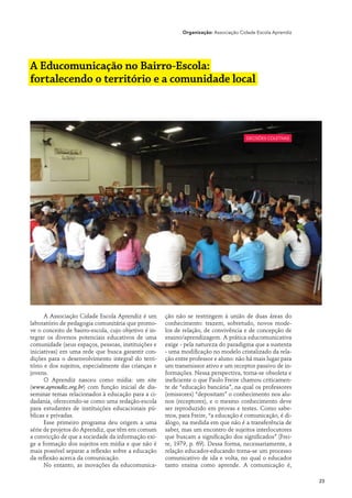 Organização: Associação Cidade Escola Aprendiz




A Educomunicação no Bairro-Escola:
fortalecendo o território e a comunidade local



                                                                                       decisões coletivas




      A Associação Cidade Escola Aprendiz é um        ção não se restringem à união de duas áreas do
laboratório de pedagogia comunitária que promo-       conhecimento: trazem, sobretudo, novos mode-
ve o conceito de bairro-escola, cujo objetivo é in-   los de relação, de convivência e de concepção de
tegrar os diversos potenciais educativos de uma       ensino/aprendizagem. A prática educomunicativa
comunidade (seus espaços, pessoas, instituições e     exige - pela natureza do paradigma que a sustenta
iniciativas) em uma rede que busca garantir con-      - uma modificação no modelo cristalizado da rela-
dições para o desenvolvimento integral do terri-      ção entre professor e aluno: não há mais lugar para
tório e dos sujeitos, especialmente das crianças e    um transmissor ativo e um receptor passivo de in-
jovens.                                               formações. Nessa perspectiva, torna-se obsoleta e
      O Aprendiz nasceu como mídia: um site           ineficiente o que Paulo Freire chamou criticamen-
(www.aprendiz.org.br) com função inicial de dis-      te de “educação bancária”, na qual os professores
seminar temas relacionados à educação para a ci-      (emissores) “depositam” o conhecimento nos alu-
dadania, oferecendo-se como uma redação-escola        nos (receptores), e o mesmo conhecimento deve
para estudantes de instituições educacionais pú-      ser reproduzido em provas e testes. Como sabe-
blicas e privadas.                                    mos, para Freire, “a educação é comunicação, é di-
      Esse primeiro programa deu origem a uma         álogo, na medida em que não é a transferência de
série de projetos do Aprendiz, que têm em comum       saber, mas um encontro de sujeitos interlocutores
a convicção de que a sociedade da informação exi-     que buscam a significação dos significados” (Frei-
ge a formação dos sujeitos em mídia e que não é       re, 1979, p. 69). Dessa forma, necessariamente, a
mais possível separar a reflexão sobre a educação     relação educador-educando torna-se um processo
da reflexão acerca da comunicação.                    comunicativo de ida e volta, no qual o educador
      No entanto, as inovações da educomunica-        tanto ensina como aprende. A comunicação é,

                                                                                                              23
 