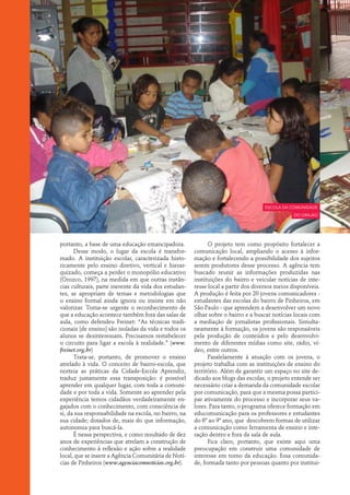 escola da comunidade
                                                                                                do Grajaú




portanto, a base de uma educação emancipadora.               O projeto tem como propósito fortalecer a
      Desse modo, o lugar da escola é transfor-        comunicação local, ampliando o acesso à infor-
mado. A instituição escolar, caracterizada histo-      mação e fortalecendo a possibilidade dos sujeitos
ricamente pelo ensino diretivo, vertical e hierar-     serem produtores desse processo. A agência tem
quizado, começa a perder o monopólio educativo         buscado reunir as informações produzidas nas
(Orozco, 1997), na medida em que outras instân-        instituições do bairro e veicular notícias de inte-
cias culturais, parte inerente da vida dos estudan-    resse local a partir dos diversos meios disponíveis.
tes, se apropriam de temas e metodologias que          A produção é feita por 20 jovens comunicadores -
o ensino formal ainda ignora ou insiste em não         estudantes das escolas do bairro de Pinheiros, em
valorizar. Torna-se urgente o reconhecimento de        São Paulo - que aprendem a desenvolver um novo
que a educação acontece também fora das salas de       olhar sobre o bairro e a buscar notícias locais com
aula, como defendeu Freinet: “As técnicas tradi-       a mediação de jornalistas profissionais. Simulta-
cionais [de ensino] são isoladas da vida e todos os    neamente à formação, os jovens são responsáveis
alunos se desinteressam. Precisamos restabelecer       pela produção de conteúdos e pelo desenvolvi-
o circuito para ligar a escola à realidade.” (www.     mento de diferentes mídias como site, rádio, ví-
freinet.org.br)                                        deo, entre outros.
      Trata-se, portanto, de promover o ensino               Paralelamente à atuação com os jovens, o
atrelado à vida. O conceito de bairro-escola, que      projeto trabalha com as instituições de ensino do
norteia as práticas da Cidade-Escola Aprendiz,         território. Além de garantir um espaço no site de-
traduz justamente essa transposição: é possível        dicado aos blogs das escolas, o projeto entende ser
aprender em qualquer lugar, com toda a comuni-         necessário criar a demanda da comunidade escolar
dade e por toda a vida. Somente ao aprender pela       por comunicação, para que a mesma possa partici-
experiência temos cidadãos verdadeiramente en-         par ativamente do processo e incorporar seus va-
gajados com o conhecimento, com consciência de         lores. Para tanto, o programa oferece formação em
si, da sua responsabilidade na escola, no bairro, na   educomunicação para os professores e estudantes
sua cidade; dotados de, mais do que informação,        do 6º ao 9º ano, que descobrem formas de utilizar
autonomia para buscá-la.                               a comunicação como ferramenta de ensino e inte-
      É nessa perspectiva, e como resultado de dez     ração dentro e fora da sala de aula.
anos de experiências que atrelam a construção de             Fica claro, portanto, que existe aqui uma
conhecimento à reflexão e ação sobre a realidade       preocupação em construir uma comunidade de
local, que se insere a Agência Comunitária de Notí-    interesse em torno da educação. Essa comunida-
cias de Pinheiros (www.agenciacomnoticias.org.br).     de, formada tanto por pessoas quanto por institui-
 
