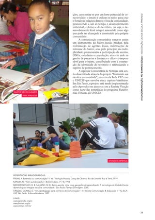 ções, caracteriza-se por um forte potencial de co-




                                                                                                                            A Educomunicação no Bairro-Escola · Associação Cidade Escola Aprendiz
                                                                nectividade: o intuito é utilizar os meios para criar
                                                                e fortalecer relações dentro e fora da comunidade,
                                                                promovendo a um só tempo o desenvolvimento
                                                                individual, coletivo e do território, ou seja, o de-
                                                                senvolvimento local integral entendido como algo
                                                                que pode ser alcançado e construído pela própria
                                                                comunidade.
                                                                      A comunicação comunitária torna-se assim
                                                                um instrumento do bairro-escola: produz, pela
                                                                mobilização de agentes locais, informações de
                                                                interesse do bairro; atua pelo princípio da multi-
                                                                plicidade, promovendo a participação de escolas,
                                                                ONGs, estudantes e população; atua em rede na
                                                                gestão de parcerias e fomenta o olhar co-respon-
                                                                sável para o bairro, contribuindo com a constru-
                                                                ção da identidade do território e estimulando o
                                                                espírito de pertencimento.
                                                                      A Agência Comunitária de Notícias está sen-
                                                                do disseminada através do projeto “Mudando sua
                                                                escola e comunidade”, parceria da Rede CEP com
                                                                o UNICEF que envolve cinco capitais brasileiras.
                                                                Em São Paulo, o projeto está sendo implementado
                                                                pelo Aprendiz em parceria com a Revista Viração
                                                                como parte das estratégias do programa Platafor-
 muitos são os lugares                                          mas Urbanas do UNICEF.
          para aprender




                                                                                                      atividade artística




Referências bibliográficas:
FREIRE, P. Extensão ou comunicação? 4. ed. Tradução Rosisca Darcy de Oliveira. Rio de Janeiro: Paz e Terra, 1979.
KAPLUN, M. “Mini-autobiografia”. Boletim Alaic, nº 7-8, 1993.
MEDEIROS FILHO, B. & GALIANO, M. B. Bairro-escola: Uma nova geografia do aprendizado. A tecnologia da Cidade Escola
Aprendiz para integrar escola e comunidade. São Paulo: Tempo D’Imagem, 2005.
OROZCO GOMEZ, G. “Uma pedagogia para os meios de comunicação”. In: Revista Comunicação & Educação, n º 12, ECA-
USP, São Paulo, Editora Moderna, 1997.

Links:
www.aprendiz.org.br
www.freinet.org.br
www.oldnet.com.br


                                                                                                                            25
 