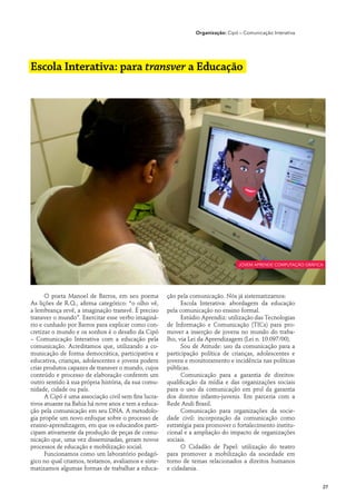 Organização: Cipó – Comunicação Interativa




Escola Interativa: para transver a Educação




                                                                                   jovem aprende computação gráfica




      O poeta Manoel de Barros, em seu poema          ção pela comunicação. Nós já sistematizamos:
As lições de R.Q., afirma categórico: “o olho vê,           Escola Interativa: abordagem da educação
a lembrança revê, a imaginação transvê. É preciso     pela comunicação no ensino formal.
transver o mundo”. Exercitar esse verbo imaginá-            Estúdio Aprendiz: utilização das Tecnologias
rio e cunhado por Barros para explicar como con-      de Informação e Comunicação (TICs) para pro-
cretizar o mundo e os sonhos é o desafio da Cipó      mover a inserção de jovens no mundo do traba-
– Comunicação Interativa com a educação pela          lho, via Lei da Aprendizagem (Lei n. 10.097/00).
comunicação. Acreditamos que, utilizando a co-              Sou de Atitude: uso da comunicação para a
municação de forma democrática, participativa e       participação política de crianças, adolescentes e
educativa, crianças, adolescentes e jovens podem      jovens e monitoramento e incidência nas políticas
criar produtos capazes de transver o mundo, cujos     públicas.
conteúdo e processo de elaboração conferem um               Comunicação para a garantia de direitos:
outro sentido à sua própria história, da sua comu-    qualificação da mídia e das organizações sociais
nidade, cidade ou país.                               para o uso da comunicação em prol da garantia
      A Cipó é uma associação civil sem fins lucra-   dos direitos infanto-juvenis. Em parceria com a
tivos atuante na Bahia há nove anos e tem a educa-    Rede Andi Brasil.
ção pela comunicação em seu DNA. A metodolo-                Comunicação para organizações da socie-
gia propõe um novo enfoque sobre o processo de        dade civil: incorporação da comunicação como
ensino-aprendizagem, em que os educandos parti-       estratégia para promover o fortalecimento institu-
cipam ativamente da produção de peças de comu-        cional e a ampliação do impacto de organizações
nicação que, uma vez disseminadas, geram novos        sociais.
processos de educação e mobilização social.                 O Cidadão de Papel: utilização do teatro
      Funcionamos como um laboratório pedagó-         para promover a mobilização da sociedade em
gico no qual criamos, testamos, avaliamos e siste-    torno de temas relacionados a direitos humanos
matizamos algumas formas de trabalhar a educa-        e cidadania.


                                                                                                                  27
 