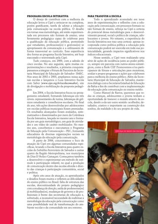 Programa Escola Interativa                             Para transver a escola
      O desejo de contribuir com a melhoria da               Todo o aprendizado acumulado em nove
educação levou a Cipó a arriscar-se na complexa,       anos de experimentações e reflexões com a edu-
porém gratificante, tarefa de adotar a educação        cação pela comunicação, em processos formais ou
pela comunicação na escola pública. O desafio          não formais de ensino, reforça na Cipó a certeza
era tornar essa metodologia, até então experimen-      do potencial dessa metodologia para o desenvol-
tada em processos não formais de ensino, uma           vimento pessoal, social e político de crianças, ado-
ferramenta pedagógica capaz de colaborar para          lescentes e jovens. No entanto, a experiência do
a qualificação da educação pública, permitindo         Escola Interativa nos traz uma certeza: apenas in-
que estudantes, professoras(es) e gestoras(es) se      corporada como política pública a educação pela
apropriassem da comunicação e a utilizassem de         comunicação poderá ser exercida em toda sua po-
forma transversal ao currículo. Essa experiência       tencialidade, gerando impactos significativos nos
deu forma ao programa Escola Interativa, até hoje      índices educacionais.
executado e reinventado pela Cipó.                           Nesse sentido, a Cipó vem realizando uma
      Tudo começou, em 2000, com a adesão de           série de ações de incidência junto ao poder públi-
cinco escolas. No ano seguinte, após muitas ex-        co, sempre em parceria com outros atores estraté-
perimentações e resultados, a primeira conquista:      gicos, como a Rede CEP. Promovemos e/ou parti-
passamos a integrar o Fórum de Parceiros da Secre-     cipamos de fóruns e articulações para monitorar,
taria Municipal de Educação de Salvador- SMEC.         avaliar e propor programas e ações que colaborem
Nos anos de 2002 e 2003, ampliamos nossa ação          para a melhoria do ensino público. Além da Secre-
nas escolas e lançamos o Guia Interativo Escola        taria Municipal de Educação de Salvador, mante-
com Sabor (www.cipo.org.br/escolacomsabor), site       mos diálogo com a Secretaria Estadual de Educação
de divulgação e mobilização da proposta pedagó-        da Bahia a fim de contribuir com a implementação
gica.                                                  da educação pela comunicação no ensino médio.
      Em 2004, o Escola Interativa focou no prota-           Como Manoel de Barros, queremos que to-
gonismo estudantil, formando lideranças em três        das as crianças, adolescentes e jovens tenham a
níveis: representantes de turma, lideranças de grê-    oportunidade de transver o mundo através da es-
mios estudantis e conselheiros escolares. No final     cola, dando a ela um outro sentido: acolhedor, de-
do ano, três ações desenvolvidas por adolescentes      safiador, criativo e importante na construção dos
em escolas públicas municipais foram premiadas.        sonhos, da realidade e do seu projeto de vida.
Os resultados alcançados foram avaliados, siste-
matizados e disseminados por meio da Coletânea
Escola Interativa, lançada no mesmo ano e forma-
da por um guia metodológico, um guia de ativida-
des e um vídeo de caráter mobilizador. No mes-
mo ano, concebemos e executamos o Programa
de Educação pela Comunicação – PEC, formando                                    oficina de rádio em escola
educadores de diversas organizações sociais na
metodologia da educação pela comunicação.
      A partir de 2006, concentramos o foco de
atuação da Cipó em algumas comunidades espe-
cíficas, levando o Escola Interativa para quatro es-
colas do Subúrbio Ferroviário de Salvador e outras
quatro da Região Metropolitana, nos municípios
de Dias D´Ávila e Camaçari. Começamos também
a desenvolver e experimentar um método de estí-
mulo à participação infantil, no qual a produção
de comunicação dentro das escolas aborda o direi-
to das crianças à participação comunitária, social
e política.
      Após oito anos de atuação, os aprendizados
e desafios foram muitos e refletem as dificuldades
do ensino público no Brasil: falta de estrutura das
escolas, descontinuidade do projeto pedagógico
com a mudança de direção, saída de professoras(es)
já mobilizadas(os), mudanças de governo e de pro-
fissionais à frente das secretarias de educação e,
sobretudo, a incansável necessidade de reafirmar a
metodologia da educação pela comunicação como
uma possibilidade real de transformação do am-
biente escolar e da comunidade em seu entorno.
 