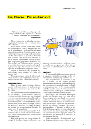 Organização: Ciranda




Luz, Câmera… Paz! nas Unidades



      “Todos falam da violência das águas que tudo
 carregam pela frente. Mas ninguém diz nada sobre
       a violência das margens que as comprimem.”
                                   Bertold Brecht

      Meses e meses sem ver a família, os amigos.
Longe de tudo o que até então se entendia como
vida. Até então...
      Cedo demais, muitos adolescentes enfren-
tam problemas com a justiça. Vão parar em cen-
tros de socioeducação e perdem a liberdade antes
mesmo de conquistá-la. A maioria vítima de uma
violência precoce, que começa ainda na infância
e acaba potencializada na puberdade. Realidade
dura! Realidade ÚNICA conhecida por quase to-
dos os meninos e meninas em privação de liber-
dade. Alguns deles participaram do projeto Luz,
Câmera...Paz! nas Unidades e, assim, tiveram a        apesar do envolvimento com a violência, podem
oportunidade de manusear uma câmera fotográfi-        se transformar em agentes da cultura da paz,
ca, de escrever algo sobre si mesmos e de ser pro-    como todos os outros filhos de Josés, Marias e An-
tagonistas do próprio filme, do próprio roteiro.      tonias.
      Muitos se mostraram pela primeira vez!
Muitos foram vistos, ouvidos e percebidos pela        O projeto
primeira vez!                                                O ambiente é fechado, com grades e câmeras
      Um resgate de auto-estima, de cidadania, de     de segurança. Mas a educomunicação quebra essa
valores humanos. Um resgate de vida! De algo a        rotina. Permite falar do que quase não se fala.
mais do que - até então - se entendia como vida.             Uma vez por semana, os educadores do pro-
                                                      jeto Luz, Câmera...Paz! nas Unidades aplicavam
Os adolescentes                                       oficinas de educomunicação no Joana Miguel Ri-
      Filhos de Josés, Marias, Antônias... Compor-    cha, centro de socioeducação feminino localizado
tamento adolescente como o de qualquer pessoa         na capital paranaense, e no São Francisco e no Fa-
que já passou dos doze, mas que ainda não che-        zenda Rio Grande, centros de internamento mas-
gou aos 18.                                           culino localizados em Piraquara e em Fazenda Rio
      Mas os meninos e meninas que participaram       Grande, Região Metropolitana de Curitiba.
do “Luz, Câmera…Paz! nas Unidades” carregam                  Pelos pátios, nos refeitórios, adolescentes
cicatrizes profundas. Cometeram ato infracional       privados de liberdade eram livres para refletir,
e estavam em regime de privação de liberdade na       discutir e opinar sobre a realidade em que se en-
época em que o projeto foi desenvolvido. Os mo-       contravam. Estimulados e orientados pelos edu-
tivos que os levaram a esse destino foram os mais     cadores, aprendiam técnicas de comunicação e
diversos: furto, roubo, tráfico de drogas, homicí-    como aplicá-las para expressar o que pensavam e
dio, seqüestro e latrocínio. Eles podem ficar entre   sentiam. Aos poucos, a timidez e a desconfiança
seis meses e três anos privados da liberdade. Há      ficavam de lado e a “liberdade” se refletia na pro-
muitos casos de reincidência.                         dução de fanzines repletos de textos e ilustrações,
      Os jovens, internados na capital, vêm de di-    jornais murais com matérias, desenhos e fotogra-
ferentes cidades do Paraná. A maioria não comple-     fias, além de vídeos, numa linguagem próxima do
tou o ensino fundamental e todos são de famílias      documentário, que abordavam o cotidiano e as
com baixa renda.                                      reflexões feitas por eles.
      Esse perfil se repete nas outras unidades de           Todas as discussões e decisões, desde os te-
privação de liberdade. Mas são adolescentes que,      mas das pautas até os cortes das edições, eram fei-

                                                                                                            31
 