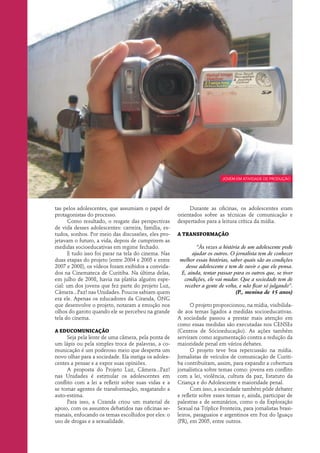 jovem em atividade de produção




tas pelos adolescentes, que assumiam o papel de            Durante as oficinas, os adolescentes eram
protagonistas do processo.                            orientados sobre as técnicas de comunicação e
      Como resultado, o resgate das perspectivas      despertados para a leitura crítica da mídia.
de vida desses adolescentes: carreira, família, es-
tudos, sonhos. Por meio das discussões, eles pro-     A transformação
jetavam o futuro, a vida, depois de cumprirem as
medidas socioeducativas em regime fechado.                    “Às vezes a história de um adolescente pode
      E tudo isso foi parar na tela do cinema. Nas          ajudar os outros. O jornalista tem de conhecer
duas etapas do projeto (entre 2004 e 2005 e entre      melhor essas histórias, saber quais são as condições
2007 e 2008), os vídeos foram exibidos a convida-        desse adolescente e tem de ouvir o que ele pensa.
dos na Cinemateca de Curitiba. Na última delas,        E, ainda, tentar passar para os outros que, se tiver
em julho de 2008, havia na platéia alguém espe-         condições, ele vai mudar. Que a sociedade tem de
cial: um dos jovens que fez parte do projeto Luz,       receber a gente de volta, e não ficar só julgando”.
Câmera...Paz! nas Unidades. Poucos sabiam quem                                   (P., menina de 15 anos)
era ele. Apenas os educadores da Ciranda, ONG
que desenvolve o projeto, notaram a emoção nos              O projeto proporcionou, na mídia, visibilida-
olhos do garoto quando ele se percebeu na grande      de aos temas ligados a medidas socioeducativas.
tela do cinema.                                       A sociedade passou a prestar mais atenção em
                                                      como essas medidas são executadas nos CENSEs
A educomunicação                                      (Centros de Sócioeducação). As ações também
      Seja pela lente de uma câmera, pela ponta de    serviram como argumentação contra a redução da
um lápis ou pela simples troca de palavras, a co-     maioridade penal em vários debates.
municação é um poderoso meio que desperta um                O projeto teve boa repercussão na mídia.
novo olhar para a sociedade. Ela instiga os adoles-   Jornalistas de veículos de comunicação de Curiti-
centes a pensar e a expor suas opiniões.              ba contribuíram, assim, para expandir a cobertura
      A proposta do Projeto Luz, Câmera...Paz!        jornalística sobre temas como: jovens em conflito
nas Unidades é estimular os adolescentes em           com a lei, violência, cultura da paz, Estatuto da
conflito com a lei a refletir sobre suas vidas e a    Criança e do Adolescente e maioridade penal.
se tornar agentes de transformação, resgatando a            Com isso, a sociedade também pôde debater
auto-estima.                                          e refletir sobre esses temas e, ainda, participar de
      Para isso, a Ciranda criou um material de       palestras e de seminários, como o da Exploração
apoio, com os assuntos debatidos nas oficinas se-     Sexual na Tríplice Fronteira, para jornalistas brasi-
manais, enfocando os temas escolhidos por eles: o     leiros, paraguaios e argentinos em Foz do Iguaçu
uso de drogas e a sexualidade.                        (PR), em 2005, entre outros.
 