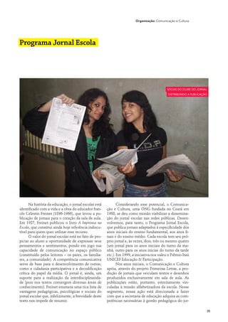 Organização: Comunicação e Cultura




Programa Jornal Escola




                                                                                             Sócias do Clube do Jornal
                                                                                             distribuindo a publicação




      Na história da educação, o jornal escolar está          Considerando esse potencial, o Comunica-
identificado com a vida e a obra do educador fran-     ção e Cultura, uma ONG fundada no Ceará em
cês Célestin Freinet (1896-1966), que levou a pu-      1988, se deu como missão viabilizar a dissemina-
blicação de jornais para o coração da sala de aula.    ção do jornal escolar nas redes públicas. Desen-
Em 1927, Freinet publicou o livro A Imprensa na        volvemos, para tanto, o Programa Jornal Escola,
Escola, que constitui ainda hoje referência indiscu-   que publica jornais adaptados à especificidade dos
tível para quem quer utilizar esse recurso.            anos iniciais do ensino fundamental, aos anos fi-
      O valor do jornal escolar está no fato de pro-   nais e do ensino médio. Cada escola tem seu pró-
piciar ao aluno a oportunidade de expressar seus       prio jornal e, às vezes, dois, três ou mesmo quatro
pensamentos e sentimentos, pondo em jogo sua           (um jornal para os anos iniciais do turno da ma-
capacidade de comunicação no espaço público            nhã, outro para os anos inicias do turno da tarde
(constituído pelos leitores – os pares, os familia-    etc.). Em 1999, a iniciativa nos valeu o Prêmio Itaú
res, a comunidade). A competência comunicativa         UNICEF Educação & Participação.
serve de base para o desenvolvimento de outras,               Nos anos iniciais, o Comunicação e Cultura
como a cidadania participativa e a decodificação       apóia, através do projeto Primeiras Letras, a pro-
crítica do papel da mídia. O jornal é, ainda, um       dução de jornais que veiculam textos e desenhos
suporte para a realização da interdisciplinarida-      produzidos exclusivamente em sala de aula. As
de (pois nos textos convergem diversas áreas de        publicações estão, portanto, estreitamente vin-
conhecimento). Freinet enumera uma rica lista de       culadas à missão alfabetizadora da escola. Nesse
vantagens pedagógicas, psicológicas e sociais do       segmento, nossa ação está direcionada a fazer
jornal escolar que, infelizmente, a brevidade deste    com que a secretaria de educação adquira as com-
texto nos impede de resumir.                           petências necessárias à gestão pedagógica do jor-

                                                                                                                     35
 