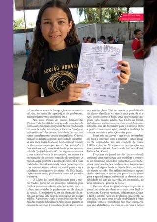 Fala Escola, para
                                                                                    a escola comunicar




nal escolar na sua rede (integração com outras ati-   um sujeito pleno. Daí decorreria a possibilidade
vidades, inclusive de capacitação de professores,     do aluno identificar na escola uma parte de si e
acompanhamento e monitoria etc.)                      não, como acontece hoje, uma exterioridade im-
      Nos anos iniciais do ensino fundamental         posta pelo mundo adulto. No Clube do Jornal,
(Projeto Fala Escola), há uma grande variedade de     trabalhamos exclusivamente com os adolescentes
formas de apropriação do jornal: textos produzidos    editores, que são formados para o exercício ético
em sala de aula, extraclasse e mesmo “produção        e positivo da comunicação, visando a mudança da
independente” dos alunos; atividade de turno ou       cultura escolar e a educação entre pares.
turno complementar (escola integral) etc. O jornal          Essas três iniciativas – que estão enveredan-
escolar se adapta à grande diversidade constituti-    do para a interface com a internet – estão atual-
va dos anos finais do ensino fundamental, quando      mente implantadas em um conjunto de quase
os alunos ainda navegam entre o “ser criança” e o     1.000 escolas, de 79 secretarias de educação em
“ser adolescente”, situação definida pela expressão   cinco estados (Ceará, Rio Grande do Norte, Piauí,
híbrida “pré-adolescência”. Em alguns momentos        Bahia e São Paulo).
o que vale é a busca de autonomia, em outros é a            Participar do jornal escolar (ou estudantil)
necessidade de apoio e respaldo do professor. A       constitui uma experiência que mobiliza o interes-
metodologia permite a adaptação flexível a essas      se do educando. Esses dois conceitos são reconhe-
realidades. Sem descuidar da busca por competên-      cidos como mediações fundamentais no processo
cias comunicativas, o foco do jornal passa a ser a    de aprendizagem desde a Escola Nova, no início
cidadania participativa do aluno. No Fala Escola,     do século passado. Um reflexo psicológico espon-
capacitamos tanto professores como os pré-ado-        tâneo predispõe o aluno que participa do jornal
lescentes.                                            para a aprendizagem, sobretudo se ele tem a pos-
      O Clube do Jornal, direcionado para o ensi-     sibilidade de falar da sua vida, do seu mundo, de
no médio, parte de um princípio diferente, pois       seus interesses e pontos de vista.
publica jornais estudantis independentes, que cir-          Decorre dessa simplicidade que implantar o
culam sem revisão de professores ou da direção        jornal nas redes escolares seja uma coisa fácil de
da escola. O objetivo é fazer da liberdade de ex-     acontecer? De jeito nenhum, infelizmente. O que
pressão juvenil um fator de renovação do ensino       é fácil e simples para um professor consciente, na
médio. A proposta atrela a possibilidade de solu-     sua sala, ou para uma escola mobilizada e bem
ção das muitas dificuldades pelas quais passam as     dirigida, torna-se trabalhoso nas redes escolares,
escolas desse nível à consideração do aluno como      que são afetadas por inércias, resistências e falhas
 