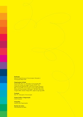 Realização
Rede de Experiências em Comunicação, Educação e
Participação (Rede CEP)

Organizações da Rede
Auçuba (PE), Bem TV - Educação e Comunicação (RJ),
Centro de Criação da Imagem Popular (CECIP - RJ),
Cidade Escola Aprendiz (SP), Cipó Comunicação Interativa
(BA), Ciranda (PR), Comunicação e Cultura (CE), MOC (BA),
Núcleo de Comunicação e Educação - USP (SP), Oficina de
Imagens (MG), Saúde e Alegria (PA ), Agência Uga-Uga (AM)

Produção
Bem TV - Educação e Comunicação

Projeto Gráfico e Diagramação
Victor Gruzman

Fotografias
Arquivos das Organizações

Revisão dos textos
Olívia Bandeira de Melo
 