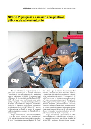 Organização: Núcleo de Comunicação e Educação da Universidade de São Paulo (NCE/USP)




NCE/USP: pesquisa e assessoria em políticas
públicas de educomunicação



                                                                                                  projeto geração cidadã
                                                                                           programas de rádio para blogs




      Em seu relatório de pesquisa sobre as or-       rica Latina, que o conceito “educomunicação”
ganizações voltadas para a trilogia conceitual        passasse a designar não mais atividades pontuais
Comunicação/Educação/Participação, Fernando           e subsidiárias nas bordas dos sistemas de comuni-
Rossetti identificou o Núcleo de Comunicação          cação ou de educação, como a “leitura crítica da
e Educação da Universidade de São Paulo (NCE/         mídia” ou mesmo o “uso da comunicação no ensi-
USP) pela forma como implementava, na época           no”, mas, essencialmente, o conjunto das ações vol-
(2004), o programa Educomunicação pelas Ondas         tadas ao planejamento, implementação e avaliação de
do Rádio (Educom.rádio). Segundo o relatório,         processos, programas e produtos destinados a criar e/ou
tratava-se da ação mais visível de um conjunto de     fortalecer ecossistemas comunicativos abertos e criativos,
atividades que fazia do NCE/ECA/USP “a prin-          em espaços educativos, formais ou não formais, median-
cipal referência, no Brasil, no campo da pesquisa     te a gestão democrática dos recursos da informação, ten-
acadêmica e da disseminação da chamada Educo-         do como meta o pleno exercício da cidadania, garantido
municação”1.                                          pelo reconhecimento do direito à expressão2.
      O que identifica o NCE no contexto da Rede             O que, na verdade, a pesquisa do NCE ha-
CEP é, sem dúvida, o fato de haver proposto, em       via constatado era o fato de que a sociedade ci-
1999, em decorrência de investigação desenvolvi-      vil construíra – ao longo das últimas décadas do
da junto a agentes culturais de 12 países da Amé-     século XX - caminhos alternativos na interface

                                                                                                                       43
 