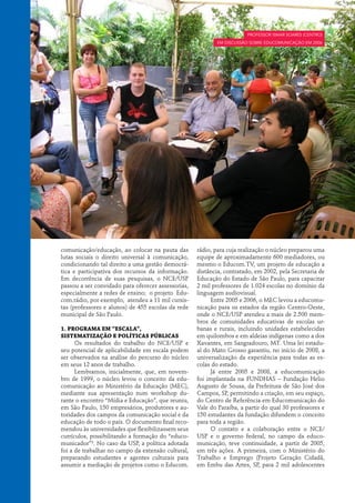 Professor Ismar Soares (centro)
                                                           em discussão sobre educomunicação em 2006




comunicação/educação, ao colocar na pauta das       rádio, para cuja realização o núcleo preparou uma
lutas sociais o direito universal à comunicação,    equipe de aproximadamente 600 mediadores, ou
condicionando tal direito a uma gestão democrá-     mesmo o Educom.TV, um projeto de educação a
tica e participativa dos recursos da informação.    distância, contratado, em 2002, pela Secretaria de
Em decorrência de suas pesquisas, o NCE/USP         Educação do Estado de São Paulo, para capacitar
passou a ser convidado para oferecer assessorias,   2 mil professores de 1.024 escolas no domínio da
especialmente a redes de ensino; o projeto Edu-     linguagem audiovisual.
com.rádio, por exemplo, atendeu a 11 mil cursis-         Entre 2005 e 2006, o MEC levou a educomu-
tas (professores e alunos) de 455 escolas da rede   nicação para os estados da região Centro-Oeste,
municipal de São Paulo.                             onde o NCE/USP atendeu a mais de 2.500 mem-
                                                    bros de comunidades educativas de escolas ur-
1. Programa em “escala”,                            banas e rurais, incluindo unidades estabelecidas
sistematização e políticas públicas                 em quilombos e em aldeias indígenas como a dos
      Os resultados do trabalho do NCE/USP e        Xavantes, em Sangradouro, MT. Uma lei estadu-
seu potencial de aplicabilidade em escala podem     al do Mato Grosso garantiu, no início de 2008, a
ser observados na análise do percurso do núcleo     universalização da experiência para todas as es-
em seus 12 anos de trabalho.                        colas do estado.
      Lembramos, inicialmente, que, em novem-            Já entre 2005 e 2008, a educomunicação
bro de 1999, o núcleo levou o conceito da edu-      foi implantada na FUNDHAS – Fundação Helio
comunicação ao Ministério da Educação (MEC),        Augusto de Sousa, da Prefeitura de São José dos
mediante sua apresentação num workshop du-          Campos, SP, permitindo a criação, em seu espaço,
rante o encontro “Mídia e Educação”, que reuniu,    do Centro de Referência em Educomunicação do
em São Paulo, 150 empresários, produtores e au-     Vale do Paraíba, a partir do qual 30 professores e
toridades dos campos da comunicação social e da     150 estudantes da fundação difundem o conceito
educação de todo o país. O documento final reco-    para toda a região.
mendou às universidades que flexibilizassem seus         O contato e a colaboração entre o NCE/
currículos, possibilitando a formação do “educo-    USP e o governo federal, no campo da educo-
municador”3. No caso da USP, a política adotada     municação, teve continuidade, a partir de 2005,
foi a de trabalhar no campo da extensão cultural,   em três ações. A primeira, com o Ministério do
preparando estudantes e agentes culturais para      Trabalho e Emprego (Projeto Geração Cidadã,
assumir a mediação de projetos como o Educom.       em Embu das Artes, SP, para 2 mil adolescentes
 