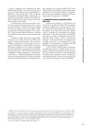e jovens), a segunda, com o Ministério do Meio                 ção, contando com o apoio da Rede CEP. O tema




                                                                                                                             Educomunicação no Sertão da Bahia · Movimento de Organização Comunitária
Ambiente(workshops e assessoria para discutir o                “Meio Ambiente, Jornalismo e Educomunicação”
conceito de “educomunicação socioambiental”) e,                possibilitou a promoção de diálogo e a legitima-
finalmente, uma terceira com o MEC (programa                   ção do conceito, garantindo espaços para futuras
de educação continuada Mídias na Educação, no                  negociações de programas e atividades.
qual foram produzidos módulos sobre o tema do
rádio e oferecida tutoria para mais de 3 mil cursis-           2. Próximos passos e relação com a
tas do estado de São Paulo).                                   Rede CEP
      No intuito de se aproximar da mídia e de le-                  Seguindo sua trajetória, o NCE poderá cola-
var a discussão da educomunicação para os meios                borar com os membros da Rede CEP, divulgando
massivos de difusão, o NCE associou-se ao Jornal               pesquisas acadêmicas de interesse para o cam-
da Tarde, do Grupo Estado, entre 2006 e 2007,                  po e discutindo metodologias de sistematização
para produzir 80 edições da página “Pais & Mes-                de projetos. Já na esfera das assessorias, tópicos
tres”, impressas nas edições dominicais e voltadas             como o da gestão da comunicação em espaços
ao tratamento educomunicativo dos temas trans-                 educativos e o da educomunicação socioambien-
versais.                                                       tal podem ser temas privilegiados em possíveis
      Também em 2008, além de dar continuidade                 parcerias entre o NCE, a rede e secretarias de
à parceria com o MEC, iniciada em 2006, e des-                 educação no desenvolvimento de programas de
tinada ao desenvolvimento do curso a distância                 formação presenciais ou a distância. Um valor
“Mídias na Educação”, o NCE ofereceu uma as-                   agregado a essas parcerias é o certificado da USP
sessoria à Faculdade de Saúde Pública da própria               para cursos realizados conjuntamente.
USP para a formação de seus alunos no emprego                       O NCE abre-se também para a promoção,
da educomunicação em programas de prevenção.                   nos diferentes estados e cidades do país, de sim-
No final deste ano, o NCE celebrou parceira com                pósios e congressos voltados para a educomunica-
o Ministério do Meio Ambiente, o Canal Futura,                 ção. Outro espaço em aberto é o da celebração de
o SESC-SP e o International Institute of Journa-               convênios para a criação de centros de referência
lism and Communication de Genebra, Suiça para                  em educomunicação, como ocorreu em São José
realizar o VI Simpósio Brasileiro de Educomunica-              dos Campos, numa parceria com a FUNDHAS.




1 ROSSETTI, Fernando. Mídia e Escola: perspectivas para políticas públicas. São Paulo: UNICEF/Jogo da Amarelinha, 2005.
2 Inicialmente, o conceito da educomunicação era empregado, de forma restrita, pela UNESCO e por pesquisadores como
Mario Kaplún, para designar a prática da educação frente aos efeitos da mídia (leitura crítica da mídia). Ao ressemantizá-
lo, o NCE/USP passou a referir-se a um conjunto de procedimentos, incluindo a gestão democrática da comunicação nos
espaços educativos. Ver, sobre o assunto, SOARES, Ismar de Oliveira. “Educomunicação: um campo de mediações”. In:
Comunicação & Educação, ano 7, p. 12-24, set./dez. 2000.I
3 Documento Mídia e educação. Brasília: MEC, 2000. p. 31.


                                                                                                                             45
 