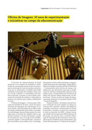 Organização: Oficina de Imagens ­­ Comunicação e Educação
                                                                                       –




Oficina de Imagens: 10 anos de experimentação
e iniciativas no campo da educomunicação



                                                                                         jovens fazendo programa de rádio




      O processo de redemocratização do Brasil            participação social e política passaram a compor o
propiciou a um conjunto de estudantes e profis-           campo de pesquisa da organização. Desde 2000, a
sionais da comunicação pensar formas de partici-          Oficina de Imagens faz parte da Rede ANDI Brasil
par da construção de uma nova prática educativa,          – Comunicadores pelos direitos da criança e do
visto que as informações veiculadas pela mídia            adolescente, que desenvolve ações para a qualifi-
interferem na formação dos cidadãos. Assim, não           cação da cobertura realizada pela imprensa neste
só a escola, a família e a comunidade, mas tam-           campo e para o fortalecimento do movimento de
bém a televisão, os jornais, as novas mídias, parti-      defesa dos direitos infanto-adolescentes em Mi-
cipam da construção de sentidos e valores para as         nas Gerais. Dentre as ações no campo da educo-
pessoas, em especial, para crianças, adolescentes         municação destacam-se os projetos Latanet e JITE
e jovens.                                                 – Jovens Interagindo.
      A Oficina de Imagens – Comunicação e Edu-                 O projeto Latanet – da latinha à internet bus-
cação foi fundada há 10 anos, a partir da experi-         ca a construção de novas relações no espaço es-
mentação de linguagens da comunicação no es-              colar por dois caminhos: aborda a articulação de
paço escolar e da necessidade de se refletir sobre        conteúdos curriculares e redimensiona as formas
as relações estabelecidas entre mídia e sociedade.        de perceber e envolver os atores que constroem
As metodologias desenvolvidas partem de estra-            a escola no dia-a-dia. Em 2002, o projeto iniciou
tégias para a formação de cidadãos críticos, que          um trabalho de formação para 300 professores de
possam produzir e veicular informações a partir           60 escolas, em parceria com a Secretaria Muni-
do seu ponto de vista. Ao longo de seu trabalho,          cipal de Educação de Belo Horizonte. Essa expe-
conceitos ligados a educomunicação, comunica-             riência gerou resultados muito interessantes, que
ção comunitária, novas mídias, arte e tecnologia,         foram sistematizados no “Caderno do educador”,

                                                                                                                        47
 