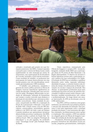 projeto Latanet em escola rural




utilizado e atualizado pelo projeto em suas for-            	 Outra experiência sistematizada pela
mações posteriores. Em 2008, o Latanet expandiu      Oficina de Imagens é o projeto JITE – Jovens In-
suas ações para o interior de Minas Gerais, sendo    teragindo, realizado desde 2002 com a participa-
implementado na rede municipal de ensino de          ção direta de 50 jovens de Belo Horizonte e da
Diamantina, com a participação de 33 educadores      Região Metropolitana. O objetivo da iniciativa é
de 5 escolas, incluindo a zona rural do município.   formar lideranças juvenis para a participação so-
Como resultado do trabalho, os professores que       cial e política em suas comunidades e na cidade.
participaram do Latanet desenvolveram em suas        A formação do JITE buscou trabalhar e equilibrar
escolas projetos com viés interdisciplinar, envol-   dimensões como: mídia, expressão individual,
vendo aproximadamente 2.000 estudantes.              identidade de grupo, o contexto histórico dos di-
      O trabalho com professores, estudantes e       reitos da criança e do adolescente no Brasil, inter-
gestores do ensino público permitiu à Oficina de     venções em escolas e espaços da juventude. Nas
Imagens vivenciar experiências significativas no     oficinas, os participantes produziram peças para
campo da educação: métodos para uma nova lei-        mobilização de jovens em torno de questões rela-
tura de mídia, abordagens diferenciadas na pro-      cionadas à violência sexual contra crianças e ado-
dução de informação, utilização de ferramentas       lescentes, medidas socioeducativas, arte, cultura
que tornam o ensino curricular mais dinâmico e       e profissionalização. Ao longo desses seis anos,
promoção de intercâmbios que valorizam as iden-      as intervenções do JITE já envolveram cerca de
tidades socioculturais. Outro resultado do pro-      2.000 adolescentes.
cesso, concretizado em 2005, foi a realização do            	 Em 2007, o JITE se constituiu como grupo
Fórum de Comunicação e Educação. Com apoio           autônomo, que desenvolve seus próprios projetos
da Rede CEP, o fórum reuniu cerca de 200 edu-        e articula suas demandas de formação. Esse pro-
cadores, comunicadores, universitários, gestores     cesso é visto pela organização como o principal
públicos e de ONG’s de todo o país em debates        resultado do projeto, e essa autonomia não signi-
e painéis temáticos que apresentaram iniciativas     fica, entretanto, um distanciamento entre o grupo
desenvolvidas por jovens e professores. Em 2006,     e a instituição. Pelo contrário, o JITE tem assento
o Latanet recebeu o prêmio do Fundo Itaú Ex-         no colegiado gestor da Oficina de Imagens e par-
celência Social - FIES, na categoria “Formação de    ticipa das tomadas de decisão da organização.
educadores” e, no ano seguinte, foi certificado             Atualmente, 20 jovens que participaram dos
como “Tecnologia Social” pela Fundação Banco         processos formativos são educadores sociais em
do Brasil.                                           escolas, programas governamentais, instituições
 