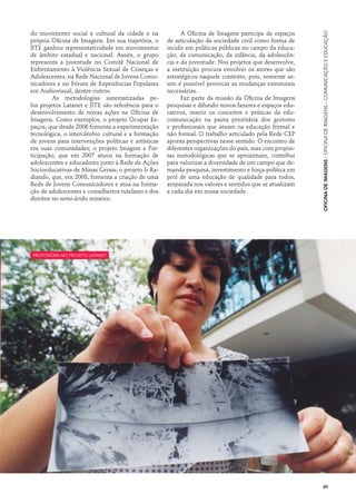 do movimento social e cultural da cidade e na              A Oficina de Imagens participa de espaços




                                                                                                         Oficina de Imagens · Oficina de Imagens – Comunicação e Educação
própria Oficina de Imagens. Em sua trajetória, o     de articulação da sociedade civil como forma de
JITE ganhou representatividade em movimentos         incidir em políticas públicas no campo da educa-
de âmbito estadual e nacional. Assim, o grupo        ção, da comunicação, da infância, da adolescên-
representa a juventude no Comitê Nacional de         cia e da juventude. Nos projetos que desenvolve,
Enfrentamento à Violência Sexual de Crianças e       a instituição procura envolver os atores que são
Adolescentes, na Rede Nacional de Jovens Comu-       estratégicos naquele contexto, pois, somente as-
nicadores e no Fórum de Experiências Populares       sim é possível provocar as mudanças estruturais
em Audiovisual, dentre outros.                       necessárias.
      	 As metodologias sistematizadas pe-                 Faz parte da missão da Oficina de Imagens
los projetos Latanet e JITE são referência para o    pesquisar e difundir novos fazeres e espaços edu-
desenvolvimento de novas ações na Oficina de         cativos, inserir os conceitos e práticas da edu-
Imagens. Como exemplos, o projeto Ocupar Es-         comunicação na pauta prioritária dos gestores
paços, que desde 2006 fomenta a experimentação       e profissionais que atuam na educação formal e
tecnológica, o intercâmbio cultural e a formação     não formal. O trabalho articulado pela Rede CEP
de jovens para intervenções políticas e artísticas   aponta perspectivas nesse sentido. O encontro de
em suas comunidades; o projeto Imagem e Par-         diferentes organizações do país, mas com propos-
ticipação, que em 2007 atuou na formação de          tas metodológicas que se aproximam, contribui
adolescentes e educadores junto à Rede de Ações      para valorizar a diversidade de um campo que de-
Socioeducativas de Minas Gerais; o projeto Ir Ra-    manda pesquisa, investimento e força política em
diando, que, em 2008, fomenta a criação de uma       prol de uma educação de qualidade para todos,
Rede de Jovens Comunicadores e atua na forma-        amparada nos valores e sentidos que se atualizam
ção de adolescentes e conselheiros tutelares e dos   a cada dia em nossa sociedade.
direitos no semi-árido mineiro.




professora no projeto Latanet




                                                                                                         49
 