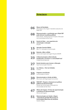 Sumário




06   Museu de Novidades
     Alexandre Le Voci Sayad - Secretário executivo da
     Rede CEP


08   Educomunicação: a contribuição que a Rede CEP
     pode oferecer às políticas públicas
     Ismar Soares - Núcleo de Comunicação e Educação
     da Universidade de São Paulo


11   Escola de Vídeo – uma experiência de
     comunicação e educação
     Auçuba


15   Aprender Fazendo (Mídia)
     Bem TV - Educação e Comunicação


19   Botando a Mão na Mídia
     Centro de Criação da Imagem Popular (CECIP)


23   A Educomunicação no Bairro-Escola:
     fortalecendo o território e a comunidade local
     Cidade Escola Aprendiz


27   Escola Interativa: para transver a Educação
     Cipó Comunicação Interativa



31   Luz, Câmera... Paz! nas Unidades
     Ciranda



35   Programa Jornal Escola
     Comunicação e Cultura


39   Educomunicação no Sertão da Bahia
     Movimento de Organização Comunitária



43   NCE/USP - Pesquisa e Assessoria em políticas
     públicas de educomunicação
     Núcleo de Comunicação e Educação da
     Universidade de São Paulo


47   Oficina de Imagens: 10 Anos de experimentação
     e iniciativas em educomunicação
     Oficina de Imagens


51   Educomunicação com Saúde e Alegria
     – Experiências da Rede Mocoronga em
     Comunidades Ribeirinhas da Amazônia
     Saúde e Alegria
 