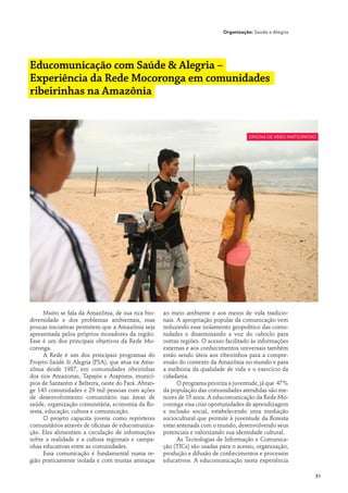 Organização: Saúde e Alegria




Educomunicação com Saúde & Alegria –
Experiência da Rede Mocoronga em comunidades
ribeirinhas na Amazônia


                                                                                       oficina de vídeo participativo




      Muito se fala da Amazônia, de sua rica bio-    ao meio ambiente e aos meios de vida tradicio-
diversidade e dos problemas ambientais, mas          nais. A apropriação popular da comunicação vem
poucas iniciativas permitem que a Amazônia seja      reduzindo esse isolamento geopolítico das comu-
apresentada pelos próprios moradores da região.      nidades e disseminando a voz do caboclo para
Esse é um dos principais objetivos da Rede Mo-       outras regiões. O acesso facilitado às informações
coronga.                                             externas e aos conhecimentos universais também
      A Rede é um dos principais programas do        estão sendo úteis aos ribeirinhos para a compre-
Projeto Saúde & Alegria (PSA), que atua na Ama-      ensão do contexto da Amazônia no mundo e para
zônia desde 1987, em comunidades ribeirinhas         a melhoria da qualidade de vida e o exercício da
dos rios Amazonas, Tapajós e Arapiuns, municí-       cidadania.
pios de Santarém e Belterra, oeste do Pará. Abran-         O programa prioriza a juventude, já que 47%
ge 143 comunidades e 29 mil pessoas com ações        da população das comunidades atendidas são me-
de desenvolvimento comunitário nas áreas de          nores de 15 anos. A educomunicação da Rede Mo-
saúde, organização comunitária, economia da flo-     coronga visa criar oportunidades de aprendizagem
resta, educação, cultura e comunicação.              e inclusão social, estabelecendo uma mediação
      O projeto capacita jovens como repórteres      sociocultural que permite à juventude da floresta
comunitários através de oficinas de educomunica-     estar antenada com o mundo, desenvolvendo seus
ção. Eles alimentam a circulação de informações      potenciais e valorizando sua identidade cultural.
sobre a realidade e a cultura regionais e campa-           As Tecnologias de Informação e Comunica-
nhas educativas entre as comunidades.                ção (TICs) são usadas para o acesso, organização,
      Essa comunicação é fundamental numa re-        produção e difusão de conhecimentos e processos
gião praticamente isolada e com muitas ameaças       educativos. A educomunicação nesta experiência

                                                                                                                    51
 