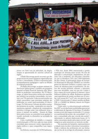 Jovens da comunidade de Surucuá




possui um forte tom de ludicidade, de alegria,       o PSA vem, desde 2004, assessorando a gestão
sempre se aproximando do universo cultural da        municipal em diversas áreas sociais. Na área de
região.                                              educação e comunicação, implantamos, em par-
      A Rede Mocoronga possui sucursais que são      ceria com a prefeitura, um telecentro comunitá-
grupos locais de jovens repórteres organizados nas   rio que já beneficiou 53% dos 5.434 habitantes
escolas e comunidades. O PSA é responsável pelo      da área urbana. A participação direta da Secreta-
acompanhamento pedagógico e apoio na difusão         ria Municipal de Educação (SEMED) no conselho
do material produzido.                               gestor do telecentro fortalece o espaço como um
      Na Rádio Mocoronga, os grupos animam rá-       centro de referência para os professores. Os alu-
dios locais (rádios-poste) e mantêm um programa      nos das escolas próximas utilizam o telecentro
semanal na Rádio Rural de Santarém AM, difun-        para suas atividades, uma vez que ele é ainda o
dindo as produções comunitárias. Na TV Moco-         único espaço de acesso gratuito à internet e única
ronga, os vídeos feitos pelos núcleos de cineclube   biblioteca pública da cidade. Realizamos também
são exibidos nas próprias comunidades, em mos-       uma experiência de jornais escolares em 15 esco-
tras e em TVs parceiras. Cada sucursal produz um     las, com turmas de 1º ao 5º ano, em parceria com
jornal comunitário cujas principais matérias são     a ONG Comunicação e Cultura, membro da Rede
publicadas no jornal intercomunitário O Moco-        CEP, e a SEMED de Belterra, através do Projeto
rongo. Os Telecentros Culturais são pólos avança-    Primeiras Letras.
dos próximos às escolas, construídos em casas de           Outra ação é a educomunicação ambiental.
arquitetura regional, e dispõem de computadores      Em 2007, as escolas foram mobilizadas para iniciar
movidos à energia solar, com softwares livres e      a elaboração de Agendas 21 Escolares. O trabalho
acesso à internet via satélite, . Através de blogs   aconteceu em três etapas envolvendo: i) “o retrato
feitos pelos jovens, os conteúdos locais ganham o    socioambiental da escola e da comunidade”; ii) “o
mundo, incluindo os ribeirinhos na sociedade da      que a comunidade sabe que a escola não ensina”,
informação.                                          valorizando os saberes tradicionais locais; iii) “o
      Com a visibilidade do trabalho e o impacto     saber comunitário dando sabor para a escola”, que
social alcançado, o PSA vem cada vez mais sendo      integrou as ações anteriores ao currículo escolar.
convidado para assessorar outras organizações e            No município de Santarém, experimentamos
órgãos púbicos e para compartilhar suas experi-      a relação entre escolas e telecentros comunitários.
ências.                                              Dada a carência dos professores em sua forma-
      Em Belterra, município de 14.594 habitantes,   ção na área de tecnologia da informação, estamos
 