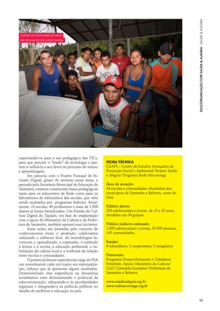 Educomunicação com Saúde & Alegria · Saúde & Alegria
jovens de Cachoeira de Aruã
em oficina de inclusão digital




capacitando-os para o uso pedagógico das TICs,
para que percam o “medo” da tecnologia e pas-        Ficha técnica
sem a utilizá-la a seu favor no processo de ensino   CEAPS – Centro de Estudos Avançados de
e aprendizagem.                                      Promoção Social e Ambiental/ Projeto Saúde
      Em parceria com o Projeto Puraqué de In-       e Alegria/ Programa Rede Mocoronga
clusão Digital, grupo de ativistas nesse tema, e
apoiado pela Secretaria Municipal de Educação de     Área de atuação:
Santarém, estamos construindo bases pedagógicas      34 escolas e comunidades ribeirinhas dos
tanto para os telecentros da Rede como para os       municípios de Santarém e Belterra, oeste do
laboratórios de informática das escolas, que vêm     Pará
sendo montados por programas federais. Atual-
mente, 12 escolas, 40 professores e mais de 1.000    Público direto:
alunos já foram beneficiados. Um Pontão de Cul-      330 adolescentes e jovens de 15 a 25 anos,
tura Digital do Tapajós, em fase de implantação      divididos em 34 grupos
com o apoio do Ministério da Cultura e da Prefei-
tura de Santarém, também apoiará essa iniciativa.    Público indireto estimado:
      Essas ações são pautadas pelo conceito de      1.650 adolescentes e jovens, 29.000 pessoas,
conhecimentos livres e produção colaborativa         143 comunidades,
utilizando o software livre. As metodologias fa-
vorecem o aprendizado, a expressão, o estímulo       Equipe:
à leitura e à escrita, a educação ambiental, a va-   9 educadores, 2 cooperantes, 3 estagiários
lorização da cultura local e a melhoria da relação
entre escolas e comunidades.                         Patrocínio:
      O potencial dessas experiências exige do PSA   Programa Desenvolvimento e Cidadania
um investimento cada vez maior em sistematiza-       Petrobrás. Apoio: Ministério da Cultura/
ção, esforço que já apresenta alguns resultados.     LAZ/ Comissão Européia/ Prefeituras de
Desenvolvendo esta experiência na Amazônia           Santarém e Belterra
acreditamos estar demonstrando o potencial da
educomunicação, adequando-a às peculiaridades        www.saudeealegria.org.br
regionais e integrando-a às políticas públicas no    www.redemocoronga.org.br
desafio de melhorar a educação no país.

                                                                                                    53
 