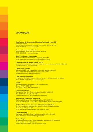 Organizações




Rede Nacional de Comunicação, Educação e Participação – Rede CEP
Secretaria Executiva
Rua Gonçalo Afonso, 55, Vila Madalena – São Paulo SP CEP: 05436-100
Tel: 11 3034.4046 - www.redecep.org.br

Auçuba – Comunicação e Educação
Rua Quarenta e Oito, nº 668, Encruzilhada – Recife PE
Tel: 81 3426.6386 – www.aucuba.org.br

Bem TV – Educação e Comunicação
Rua Hernani Pires de Melo, 64, São Domingos – Niterói RJ
Tel: 21 3604.1500 – bemtv@bemtv.org.br / www.bemtv.org.br

Centro de Criação da Imagem Popular (CECIP)
Largo de São Francisco de Paula, 34 / 4º andar, Centro – Rio de Janeiro RJ CEP: 20051-070
cecip@cecip.org.br - www.cecip.org.br

Cidade Escola Aprendiz
Rua Belmiro Braga, 146, Vila Madalena – São Paulo SP CEP: 05432-020
Tel/fax: 11 3819.9225 / 3819.9226 / 3812.5637 / 3813.7719
info@aprendiz.org.br – www.aprendiz.org.br

Cipó Comunicação Interativa
Av. Oceânica - Morro da Paciência, 3784, Rio Vermelho – Salvador BA CEP: 41950-080
Tel: 71 3503.4477 / 3331.3762 – www.cipo.org.br

Ciranda
Rua Desembargador Westphalen, 1373, Bairro Rebouças
Curitiba PR CEP: 80230-100
Tel: 41 3023.3925 – www.ciranda.org.br

Comunicação e Cultura
Rua Castro e Silva, 121, Centro – Fortaleza Ceará CEP: 60030-010
Tel: 85 3455.2150 / Fax: 85 3455.2154
comcultura@comcultura.org.br – www.comcultura.org.br

Movimento de Organização Comunitária
Rua Pontal 61, Cruzeiro – Feira de Santana Bahia CEP: 44017-170
Tel: 75 3322.4444 / Fax: 75 3322.4401 – comunica@moc.org.br – www.moc.org.br

Núcleo de Comunicação e Educação – Universidade de São Paulo
Av. Prof. Lucio Martins Rodrigues, 443, bloco 22, sala 26, Cidade Universitária
São Paulo SP CEP: 05508-900
Tel :11 3091.4784 – izabelwiz@gmail.com – www.usp.br/nce

Oficina de Imagens
Rua Salinas, 1101, Santa Tereza – Belo Horizonte MG CEP: 31015-365
Tel: 31 3482.0217 – www.oficinadeimagens.org.br

Saúde e Alegria
Av. Mendonça Furtado, 3979, Bairro Liberdade – Santarém PA CEP: 68040-050
Tel: 93-3067-8000 / Fax 93-3067-8005
psa@saudeealegria.org.br – www.saudeealegria.org.br
 