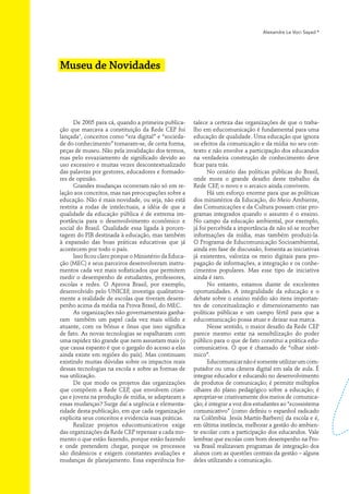 Alexandre Le Voci Sayad *




Museu de Novidades



      De 2005 para cá, quando a primeira publica-      talece a certeza das organizações de que o traba-
ção que marcava a constituição da Rede CEP foi         lho em educomunicação é fundamental para uma
lançada1, conceitos como “era digital” e “socieda-     educação de qualidade. Uma educação que ignora
de do conhecimento” tornaram-se, de certa forma,       os efeitos da comunicação e da mídia no seu con-
peças de museu. Não pela invalidação dos termos,       texto e não envolve a participação dos educandos
mas pelo esvaziamento de significado devido ao         na verdadeira construção de conhecimento deve
uso excessivo e muitas vezes descontextualizado        ficar para trás.
das palavras por gestores, educadores e formado-              No cenário das políticas públicas do Brasil,
res de opinião.                                        onde mora o grande desafio deste trabalho da
      Grandes mudanças ocorreram não só em re-         Rede CEP, o novo e o arcaico ainda convivem.
lação aos conceitos, mas nas preocupações sobre a             Há um esforço enorme para que as políticas
educação. Não é mais novidade, ou seja, não está       dos ministérios da Educação, do Meio Ambiente,
restrita a rodas de intelectuais, a idéia de que a     das Comunicações e da Cultura possam criar pro-
qualidade da educação pública é de extrema im-         gramas integrados quando o assunto é o ensino.
portância para o desenvolvimento econômico e           No campo da educação ambiental, por exemplo,
social do Brasil. Qualidade essa ligada à porcen-      já foi percebida a importância de não só se receber
tagem do PIB destinada à educação, mas também          informações da mídia, mas também produzi-la.
à expansão das boas práticas educativas que já         O Programa de Educomunicação Socioambiental,
acontecem por todo o país.                             ainda em fase de discussão, fomenta as iniciativas
      Isso ficou claro porque o Ministério da Educa-   já existentes, valoriza os meio digitais para pro-
ção (MEC) e seus parceiros desenvolveram instru-       pagação de informações, a integração e os conhe-
mentos cada vez mais sofisticados que permitem         cimentos populares. Mas esse tipo de iniciativa
medir o desempenho de estudantes, professores,         ainda é raro.
escolas e redes. O Aprova Brasil, por exemplo,                No entanto, estamos diante de excelentes
desenvolvido pelo UNICEF, investiga qualitativa-       oportunidades. A integralidade da educação e o
mente a realidade de escolas que tiveram desem-        debate sobre o ensino médio são itens importan-
penho acima da média na Prova Brasil, do MEC.          tes de conceitualização e dimensionamento nas
      As organizações não governamentais ganha-        políticas públicas e um campo fértil para que a
ram também um papel cada vez mais sólido e             educomunicação possa atuar e deixar sua marca.
atuante, com os bônus e ônus que isso significa               Nesse sentido, o maior desafio da Rede CEP
de fato. As novas tecnologias se espalharam com        parece mesmo estar na sensibilização do poder
uma rapidez tão grande que nem assustam mais (o        público para o que de fato constitui a prática edu-
que causa espanto é que o gargalo do acesso a elas     comunicativa. O que é chamado de “olhar sistê-
ainda existe em regiões do país). Mas continuam        mico”.
existindo muitas dúvidas sobre os impactos reais              Educomunicar não é somente utilizar um com-
dessas tecnologias na escola e sobre as formas de      putador ou uma câmera digital em sala de aula. É
sua utilização.                                        integrar educador e educando no desenvolvimento
      De que modo os projetos das organizações         de produtos de comunicação; é permitir múltiplos
que compõem a Rede CEP, que envolvem crian-            olhares do plano pedagógico sobre a educação; é
ças e jovens na produção de mídia, se adaptaram a      apropriar-se criativamente dos meios de comunica-
essas mudanças? Surge daí a urgência e elementa-       ção; é integrar a voz dos estudantes ao “ecossistema
ridade desta publicação, em que cada organização       comunicativo” (como definiu o espanhol radicado
explicita seus conceitos e evidencia suas práticas.    na Colômbia Jesús Martín-Barbero) da escola e é,
      Realizar projetos educomunicativos exige         em última instância, melhorar a gestão do ambien-
das organizações da Rede CEP repensar a cada mo-       te escolar com a participação dos educandos. Vale
mento o que estão fazendo, porque estão fazendo        lembrar que escolas com bom desempenho na Pro-
e onde pretendem chegar, porque os processos           va Brasil realizavam programas de integração dos
são dinâmicos e exigem constantes avaliações e         alunos com as questões centrais da gestão – alguns
mudanças de planejamento. Essa experiência for-        deles utilizando a comunicação.
 