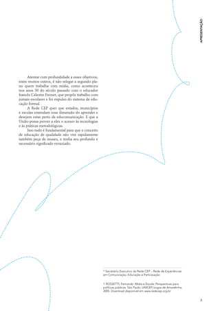 apresentação
      Atentar com profundidade a esses objetivos,
entre muitos outros, é não relegar a segundo pla-
no quem trabalha com mídia, como aconteceu
nos anos 30 do século passado com o educador
francês Célestin Freinet, que propôs trabalho com
jornais escolares e foi expulso do sistema de edu-
cação formal.
      A Rede CEP quer que estados, municípios
e escolas entendam essa dimensão do aprender e
desejem estar perto da educomunicação. E que a
União possa prover a eles o acesso às tecnologias
e às práticas metodológicas.
      Isso tudo é fundamental para que o conceito
de educação de qualidade não vire rapidamente
também peça de museu, e tenha seu profundo e
necessário significado esvaziado.




                                                     * Secretário Executivo da Rede CEP – Rede de Experiências
                                                     em Comunicação, Educação e Participação


                                                     1 ROSSETTI, Fernando. Mídia e Escola: Perspectivas para
                                                     políticas públicas. São Paulo: UNICEF/Jogos de Amarelinha,
                                                     2005. Download disponível em www.redecep.org.br


                                                                                                                    7
 
