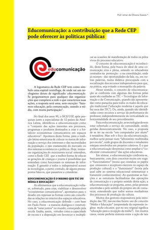 Prof. Ismar de Oliveira Soares *




Educomunicação: a contribuição que a Rede CEP
pode oferecer às políticas públicas


                                                       car as ocasiões de manifestação de todos os pólos
                                                       vivos do processo educativo.
                                                             O conceito de educomunicação é reconheci-
                                                       do, desta forma, pela busca do ideal de uma co-
                                                       municação viva e plena, estando os educadores
                                                       centrados na promoção - e na consolidação, onde
                                                       já existam - das oportunidades da fala, ou, em ou-
                                                       tras palavras, numa didática preocupada com a
                                                       socialização dos recursos indispensáveis para que,
      A logomarca da Rede CEP tem como sím-            na prática, seja evitado o monopólio da palavra.
bolo uma espiral centrífuga, de onde sai um ne-              Nesse sentido, o conceito de educomunica-
ologismo denso de significado: educomunicação.
                                 ­                     ção se confronta com algumas das formas pelas
Se perguntarmos para qualquer das organiza-            quais são exaltadas as TIC – Tecnologias da Infor-
ções que compõem a rede o que caracteriza suas         mação e da Comunicação, quando são apresenta-
ações, a resposta será uma, sem exceção: “faze-        das como panacéia para todos os males da educa-
mos educação, pela comunicação, usando a mí-           ção tradicional (“educação moderna é aquela que
dia, com muita participação”.                          faz usos das TIC”). Ou, ainda, quando são identifi-
                                                       cadas como recursos a serviço da performance do
      No final dos anos 90, o NCE/USP, após pes-       professor, independentemente da verticalidade ou
quisas junto a especialistas de 12 países da Amé-      horizontalidade de seu procedimento.
rica Latina, identificou a educomunicação como               Para a educomunicação, as tecnologias devem
o “conjunto das ações inerentes aos processos,         estar sobretudo a serviço da comunidade, sendo
programas e produtos destinados a criar e a for-       geridas democraticamente. No caso, a proposta
talecer ecossistemas comunicativos em espaços          de se ter na escola “um computador por aluno”
educativos”. Apontava desta forma, para a tradi-       é tentadora. Mas sob o foco da educomunicação,
ção latino-americana de colocar os meios de infor-     melhor seria pensar num “laboratório multimídia
mação a serviço dos interesses e das necessidades      por escola”, onde grupos de docentes e estudantes
da população, e não exatamente do mercado ou           estejam envolvidos em projetos coletivos. É o que
dos sistemas econômicos e políticos. Hoje, inúme-      a educomunicação denomina como ampliar o “co-
ras organizações do movimento social entendem,         eficiente comunicativo” das ações educativas.
como a Rede CEP, que a melhor forma de educar                Em síntese, a educomunicação confronta-se,
as gerações de crianças e jovens é possibilitar que    basicamente, com dois conceitos muito em voga:
entendam como funcionam os sistemas de infor-          o “funcionalismo” (teoria que cristaliza os papéis
mação. É garantir a todos o indispensável acesso       que emissores e receptores exercem no espaço da
às tecnologias, a partir, contudo, de alguns pressu-   produção cultural) e o “iluminismo” (teoria pela
postos básicos, que passamos a considerar.             qual cabe ao sistema educacional sistematizar e
                                                       transmitir conhecimentos). Ao questionar as fun-
Educomunicação é o mesmo que TIC ou                    ções e as estruturas facilitadoras das operações
Mídia e Educação?                                      de comunicação e o próprio sentido desta ação, a
      Ao afirmarmos que a educomunicação volta-        educomunicação se pergunta, antes, pelas pessoas
se, sobretudo, para criar, viabilizar e desenvolver    envolvidas e pelo sentido do próprio ato de comu-
“ecossistemas comunicativos”, apontamos para o         nicar, entendendo que todos somos mediadores
desafio em repensar as formas como são concebi-        dos processos de produção da cultura.
das as relações no interior dos espaços educativos.          Muitos dos gestores responsáveis pela intro-
No caso, a educomunicação defende – com base           dução das TIC nas escolas fazem uso do conceito
em Paulo Freire - a maneira dialógica e construti-     “Mídia e Educação” (emprestada da expressão in-
vista de “estar juntos” no mundo, começando pela       glesa media education, que no seu original signfiica
escola. Exalta, assim, virtudes como a capacidade      “educação para a recepção da mídia”). Em muitos
de escuta e a disposição em favorecer e multipli-      casos, existe perfeita sintonia entre a ação de tais
 