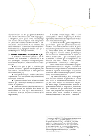 apresentação
empreendedores e a dos que preferem trabalhar               • Reflexão epistemológica sobre o novo
com o termo educomunicação. Nada a opor, pois,        campo (reflexão sobre as próprias ações, de forma
a esta prática, desde que a opção pelo emprego        a garantir coerência epistemológica ao ato de pen-
dos recursos da mídia aponte para uma política        sar e produzir comunicação)
de ação que faça frente, simultaneamente, ao fun-           Das áreas anunciadas, ganha importância a
cionalismo e ao iluminismo. Caso contrário, não       que se refere à gestão dos processos destinados a
se estaria fazendo outra coisa que reforçar os sis-   construir ecossistemas comunicacionais. A gestão
temas tradicionais, agregando a eles o valor que o    da comunicação nos espaços educativos produz-
marketing usado conseguir imprimir.                   se, como vimos, tanto nos ambientes voltados
                                                      para programas escolares formais quanto naque-
As múltiplas faces da educomunicação                  les dedicados ao desenvolvimento de ações não
      A prática da educomunicação se dá em di-        formais de educação. O que caracteriza a gestão
ferentes áreas de trabalho. A literatura do NCE/      é, em suma, a “costura” que alcança produzir - por
USP aponta para a existência das seguintes possi-     meio da ação prática - entre as várias vertentes
bilidades de atuação do profissional da educomu-      que aproximam a comunicação e a educação.
nicação:                                                    Frente aos desafios inerentes à nova proposta
      • Educação pela e para a comunicação            governamental da “escola integral”, o conceito de
(“media education” - prepara os receptores para       educomunicação poderia a ser transformado num
relacionar-se criticamente com as mensagens dos       referencial seguro e promissor para os que ainda
meios de informação);                                 vêem com dificuldade a incorporação do “contra-
      • Mediação tecnológica na educação (preo-       turno” ao cotidiano da escola.
cupa-se com o uso adequado e compartilhado das              Com a educomunicação, suas tecnologias e
tecnologias no ensino)                                seus processos criativos de produção de cultura,
      • Expressão comunicativa através das artes      toda escola se transformará num espaço de cria-
(práticas que visam ampliar os espaços e as moda-     ção, em “meio período” ou em “período integral”.
lidades de expressão)                                 Em pouco tempo, os administradores públicos, os
      • Gestão da comunicação nos espaços edu-        gestores e os diretores se perguntarão, entre atôni-
cativos (assessoria aos sistemas educativos no        tos e satisfeitos: por que demoramos tanto a des-
entendimento do que seja a educomunicação,            cobrir uma proposta tão simples? Para o enten-
colaborando para que processos coerentes sejam        dimento desses novos caminhos, as instituições
implantados)                                          membros da Rede CEP têm muito a contribuir.




                                                      * Pesquisador da ECA/USP. Professor visitante da Marquette
                                                      University, Milwaukee, USA (1999-2000); Coordenador
                                                      do Núcleo de Comunicação e Educação da USP <www.
                                                      usp.br/nce>, Supervisor do Programa de educação a
                                                      distância “Mídias na Educação” do MEC para o Estado
                                                      de São Paulo; Membro do Pontifício Conselho para as
                                                      Comunicações Sociais do Vaticano (2001-2008), Jornalista
                                                      responsável pela revista Comunicação & Educação.
                                                      <ismarolive@yahoo.com>.


                                                                                                                     9
 