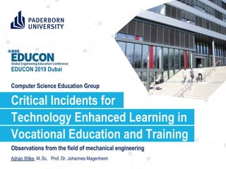 Computer Science Education Group
Observations from the field of mechanical engineering
Technology Enhanced Learning in
Critical Incidents for
Adrian Wilke, M. Sc. Prof. Dr. Johannes Magenheim
EDUCON 2019 Dubai
Vocational Education and Training
 