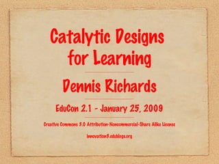 Catalytic Designs  for Learning ------------------------------------------------------------ Dennis Richards ------------------------------------------------------------ EduCon 2.1 - January 25, 2009 ------------------------------------------------------------ Creative Commons 3.0 Attribution-Noncommercial-Share Alike License innovation3.edublogs.org 
