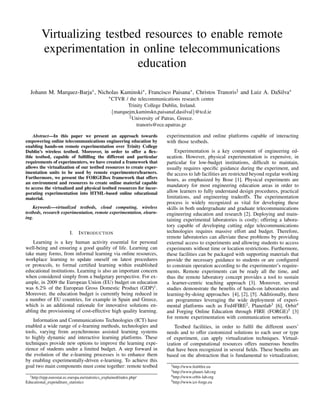 Virtualizing testbed resources to enable remote
experimentation in online telecommunications
education
Johann M. Marquez-Barja∗, Nicholas Kaminski∗, Francisco Paisana∗, Christos Tranoris‡ and Luiz A. DaSilva∗
∗CTVR / the telecommunications research centre
Trinity College Dublin, Ireland.
{marquejm,kaminskn,paisanaf,dasilval}@tcd.ie
‡University of Patras, Greece.
tranoris@ece.upatras.gr
Abstract—In this paper we present an approach towards
empowering online telecommunications engineering education by
enabling hands-on remote experimentation over Trinity College
Dublin’s wireless testbed. Moreover, in order to offer a ﬂex-
ible testbed, capable of fulﬁlling the different and particular
requirements of experimenters, we have created a framework that
allows the virtualization of our testbed resources to create exper-
imentation units to be used by remote experimenters/learners.
Furthermore, we present the FORGEBox framework that offers
an environment and resources to create online material capable
to access the virtualized and physical testbed resources for incor-
porating experimentation into HTML-based online educational
material.
Keywords—virtualized testbeds, cloud computing, wireless
testbeds, research experimentation, remote experimentation, elearn-
ing.
I. INTRODUCTION
Learning is a key human activity essential for personal
well-being and ensuring a good quality of life. Learning can
take many forms, from informal learning via online resources,
workplace learning to update oneself on latest procedures
or protocols, to formal certiﬁed learning within established
educational institutions. Learning is also an important concern
when considered simply from a budgetary perspective. For ex-
ample, in 2009 the European Union (EU) budget on education
was 6.2% of the European Gross Domestic Product (GDP)1
.
Moreover, the education budget is currently being reduced in
a number of EU countries, for example in Spain and Greece,
which is an additional rationale for innovative solutions en-
abling the provisioning of cost-effective high quality learning.
Information and Communications Technologies (ICT) have
enabled a wide range of e-learning methods, technologies and
tools, varying from asynchronous assisted learning systems
to highly dynamic and interactive learning platforms. These
techniques provide new options to improve the learning expe-
rience of students under a limited budget. A step forward in
the evolution of the e-learning processes is to enhance them
by enabling experimentally-driven e-learning. To achieve this
goal two main components must come together: remote testbed
1http://epp.eurostat.ec.europa.eu/statistics explained/index.php/
Educational expenditure statistics
experimentation and online platforms capable of interacting
with those testbeds.
Experimentation is a key component of engineering ed-
ucation. However, physical experimentation is expensive, in
particular for low-budget institutions, difﬁcult to maintain,
usually requires speciﬁc guidance during the experiment, and
the access to lab facilities are restricted beyond regular working
hours, as emphasized by Bose [1]. Physical experiments are
mandatory for most engineering education areas in order to
allow learners to fully understand design procedures, practical
limitations, and engineering tradeoffs. The experimentation
process is widely recognized as vital for developing these
skills in both undergraduate and graduate telecommunications
engineering education and research [2]. Deploying and main-
taining experimental laboratories is costly; offering a labora-
tory capable of developing cutting edge telecommunications
technologies requires massive effort and budget. Therefore,
remote laboratories can alleviate these problems by providing
external access to experiments and allowing students to access
experiments without time or location restrictions. Furthermore,
these facilities can be packaged with supporting materials that
provide the necessary guidance to students or are conﬁgured
to constrain operation according to the experimenter’s require-
ments. Remote experiments can be ready all the time, and
thus the remote laboratory concept provides a tool to sustain
a learner-centric teaching approach [3]. Moreover, several
studies demonstrate the beneﬁts of hands-on laboratories and
learning-by-doing approaches [4], [2], [5]. Additionally, there
are programmes leveraging the wide deployment of experi-
mental platforms such as Fed4FIRE2
, Planetlab3
[6], Orbit4
and Forging Online Education through FIRE (FORGE)5
[3]
for remote experimentation with communication networks.
Testbed facilities, in order to fulﬁl the different users’
needs and to offer customized solutions to each user or type
of experiment, can apply virtualization techniques. Virtual-
ization of computational resources offers numerous beneﬁts
that have been recognized in several ﬁelds. These beneﬁts are
based on the abstraction that is fundamental to virtualization;
2http://www.fed4ﬁre.eu
3http://www.planet-lab.org
4http://www.orbit-lab.org
5http://www.ict-forge.eu
 