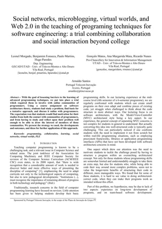 Social networks, microblogging, virtual worlds, and
Web 2.0 in the teaching of programing techniques for
software engineering: a trial combining collaboration
        and social interaction beyond college

 Leonel Morgado, Benjamim Fonseca, Paulo Martins,                                Gonçalo Matos, Ana Margarida Maia, Ricardo Nunes
                  Hugo Paredes                                                   Pro-Chancellery for Innovation & Information Management
                  Dep. Engineering                                                    UTAD – Univ. of Trás-os-Montes e Alto Douro
 GECAD/UTAD – Univ. of Trás-os-Montes e Alto Douro                                                   Vila Real, Portugal
                 Vila Real, Portugal                                                    {goncaloc, margaridam, rrnunes}@utad.pt
    {leonelm, benjaf, pmartins, hparedes}@utad.pt


                                                                 Arnaldo Santos
                                                           Portugal Telecom Inovação
                                                                Aveiro, Portugal
                                                             arnaldo@ptinovacao.pt

Abstract— With the goal of lessening barriers to the learning of              programming skills. In our lecturing experience at the mid-
advanced programming techniques, we put into place a trial                    course level (4th semester of a 6-semester programme), we are
which required them to involve with online communities of                     regularly confronted with students which can create small
programmers. Using a course assignment on software                            programs on their own adapt and combine pieces of existing
architecture theory, students had study a problem, find basis for             code, yet struggle when challenged to think about the code
a tentative approach, and discuss it online with programmers.                 structure in more abstract ways. Our lecturing focus is on
The expectation was that students would find motivation for their             software architectures, with the Model-View-Controller
studies from both the contact with communities of programmers,                (MVC) architectural style being a key aspect. In our
and from having to study and reflect upon their problem well
                                                                              experience, the general concept of separating MVC concerns is
enough to be able to draw the interest of members of those
communities. We present the strategy we used, the developments
                                                                              not complex for students in general to understand. But actually
and outcomes, and ideas for further application of this approach.             converting this idea into well-structured code is typically quite
                                                                              challenging. This can particularly noticed if one confronts
   Keywords- programming,          collaboration,    learning,    social      students with the need to implement it not from scratch but
networks, virtual worlds, PLE                                                 within real-life programming situations, such as employing
                                                                              preexistent frameworks, libraries or application programming
                                                                              interfaces (APIs) that have not been developed with software
                        I.     INTRODUCTION
                                                                              architecture concerns in mind.
    Teaching computer programming is known to be a
challenging task, and a relevant issue in Computer Science and                    One aspect which drew our attention was the need to
related areas. The joint taskforce of the Association for                     motivate students to tackle the challenge posed by having to
Computing Machinery and IEEE Computer Society for                             structure a program within an overarching architectural
revision of the Computer Science Curriculum (ACM/IEEE                         concept. Not only for those students whose programming skills
CSC) even states, in its 2008 report, that “there is wide                     are somewhat limited and understandably struggle to take them
recognition that a considerable amount of work is needed to                   an extra step, but also for students who, while being able to
discover better and more effective ways of presenting the                     code their way around more complex problems, seem not to
discipline of computing” [1], emphasizing the need to adapt                   value the longer-term benefits of structuring their code in
curricula not only to the technological aspects of computing,                 different, more manageable ways. We found that for some of
but also to new pedagogical developments: “Institutions (...),                these students, it is hard to see value in doing architectural-
must recognize the importance of remaining abreast of progress                correct code, when they can make their programs work as
in both technology and pedagogy” (ibid.).                                     intended without this effort.

   Traditionally, research concerns in the field of computer                     Part of this problem, we hypothesize, may be due to lack of
programming learning have focused on novices. Little attention                two aspects: experience on long-term development of
has been given to helping students develop their basic                        programs, and on team-based software development.

   Sponsored by Portugal Telecom Inovação, in the scope of the Plano de Inovação do Grupo PT
 