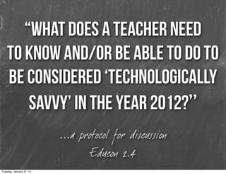 “What does a teacher need
    to know and/or be able to do to
    be considered ‘technologically
        savvy’ in the year 2012?”
                          ...a protocol for discussion
                                  Educon 2.4
Tuesday, January 31, 12
 