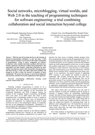 Social networks, microblogging, virtual worlds, and
   Web 2.0 in the teaching of programming techniques
       for software engineering: a trial combining
   collaboration and social interaction beyond college

 Leonel Morgado, Benjamim Fonseca, Paulo Martins,                                 Gonçalo Cruz, Ana Margarida Maia, Ricardo Nunes
                  Hugo Paredes                                                   Pro-Chancellery for Innovation & Information Management
                  Dep. Engineering                                                    UTAD – Univ. of Trás-os-Montes e Alto Douro
 GECAD/UTAD – Univ. of Trás-os-Montes e Alto Douro                                                   Vila Real, Portugal
                 Vila Real, Portugal                                                    {goncaloc, margaridam, rrnunes}@utad.pt
    {leonelm, benjaf, pmartins, hparedes}@utad.pt


                                                                  Arnaldo Santos
                                                           Portugal Telecom Inovação
                                                                Aveiro, Portugal
                                                             arnaldo@ptinovacao.pt

Abstract— With the goal of lessening barriers to the learning of              attention has been given to helping students progress from
advanced programming techniques, we put into place a trial                    basic programming towards advanced programming [2]. In our
which required students to get involved with online communities               lecturing experience at the mid-course level (4th semester of a
of programmers. Using a course assignment on software                         6-semester program), we are regularly confronted with students
architecture styles, students had study a problem, find basis for a           which can create small programs on their own, as well as adapt
tentative approach, and discuss it online with programmers. The               and combine small pieces of existing code, yet struggle when
expectation was that students would find motivation for their                 challenged to think about the code structure in more abstract
studies from both the contact with communities of programmers,                ways. Our lecturing focus is on software architecture, with the
and from having to study and reflect upon their problem well
                                                                              Model-View-Controller (MVC) architectural style being a key
enough to be able to draw the interest of members of those
                                                                              aspect. In our experience, the general concept of separating
communities. We present the strategy we used, the developments
and outcomes, and ideas for further application of this approach.
                                                                              MVC concerns is not complex for students in general to
                                                                              understand. But actually converting this idea into well-
   Keywords- programming,           collaboration,    learning,   social      structured code is typically quite challenging. This can be
networks, virtual worlds, PLE                                                 particularly noticed if one confronts students with the need to
                                                                              implement it not from scratch but within real-life programming
                                                                              situations, such as employing preexistent frameworks, libraries
                      I.    INTRODUCTION
                                                                              or application programming interfaces (APIs) that have not
    Teaching computer programming is known to be a                            been developed with software architecture concerns in mind.
challenging task, and a relevant issue in Computer Science and
related areas. The joint taskforce of the Association for                         One aspect which drew our attention was the need to
Computing Machinery and IEEE Computer Society for                             motivate students to tackle the challenge posed by having to
revision of the Computer Science Curriculum (ACM/IEEE                         structure a program within an overarching architectural
CSC) even states, in its 2008 report, that “there is wide                     concept. Not only for those students whose programming skills
recognition that a considerable amount of work is needed to                   are somewhat limited and understandably struggle to take them
discover better and more effective ways of presenting the                     an extra step, but also for students who, while being able to
discipline of computing” [1], emphasizing the need to adapt                   code their way around more complex problems, seem not to
curricula not only to the technological aspects of computing,                 value the longer-term benefits of structuring their code in
but also to new pedagogical developments: “Institutions (...),                different, more manageable ways. We found that for some of
must recognize the importance of remaining abreast of progress                these students, it is hard to see value in doing architectural-
in both technology and pedagogy” (ibid.).                                     correct code, when they can make their programs work as
                                                                              intended without this effort.
   Traditionally, research concerns in the field of computer
programming learning have focused on the difficulties of                         Part of this problem, we hypothesize, may be due to lack of
novices and on the program comprehension by experts: little                   two aspects: experience on long-term development of

     Sponsored by Portugal Telecom Inovação, in the scope of the Plano de Inovação do Grupo PT and supported by FEDER Funds through the “Programa
Operacional Factores de Competitividade - COMPETE” program, and by National Funds through FCT “Fundação para a Ciência e a Tecnologia” under the
project: FCOMP-01-0124-FEDER-PEst-OE/EEI/UI0760/2011.
 