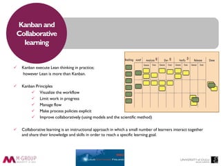 Kanban and
Collaborative
learning
 Kanban execute Lean thinking in practice;
however Lean is more than Kanban.
 Kanban Principles
 Visualize the workflow
 Limit work in progress
 Manage flow
 Make process policies explicit
 Improve collaboratively (using models and the scientific method)
 Collaborative learning is an instructional approach in which a small number of learners interact together
and share their knowledge and skills in order to reach a specific learning goal.
 