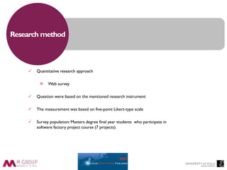 Research method
 Quantitative research approach
 Web survey
 Question were based on the mentioned research instrument
 The measurement was based on five-point Likert-type scale
 Survey population: Masters degree final year students who participate in
software factory project course (7 projects).
 