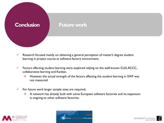 Future workConclusion
 Research focused mainly on obtaining a general perception of master’s degree student
learning in project course at software factory environment.
 Factors affecting student learning were explored relying on the well-known CLEI,ACCC,
collaborative learning and Kanban.
 However, the actual strength of the factors affecting the student learning in SWF was
not measured.
 For future work larger sample sizes are required.
 A network has already built with some European software factories and its expansion
is ongoing to other software factories.
 
