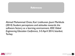 Thank you
Ahmad Muhammad Ovais, Kari Liukkunen, Jouni Markkula
(2014) Student perceptions and attitudes towards the
software factory as a learning environment. IEEE Global
Engineering Education Conference, 3-5 April 2014, Istanbul,
Turkey
References
 