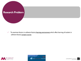Research Problem
 To examines factors in software factory learning environment which affect learning of student in
software factory project course.
 