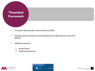 Theoretical
Framework
 Computer laboratory Environment Inventory (CLEI)
 Attitude towards Computers and Computing Courses Questionnaire instrument
(ACCC)
 Additional constructs:
 Kanban board
 Collaborative learning
 