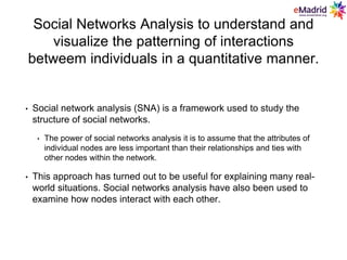 Social Networks Analysis to understand and
visualize the patterning of interactions
betweem individuals in a quantitative manner.
• Social network analysis (SNA) is a framework used to study the
structure of social networks.
• The power of social networks analysis it is to assume that the attributes of
individual nodes are less important than their relationships and ties with
other nodes within the network.
• This approach has turned out to be useful for explaining many real-
world situations. Social networks analysis have also been used to
examine how nodes interact with each other.
 